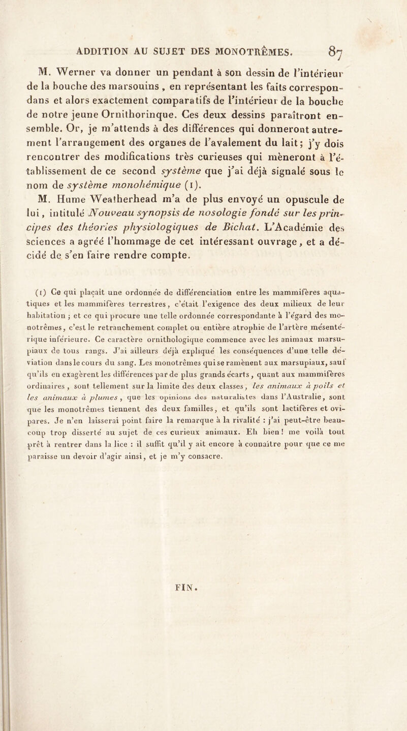 ADDITION AU SUJET DES MONOTREMES. Si M. Werner va donner un pendant à son dessin de l’intérieur de la bouche des marsouins , en représentant les faits correspon- dans et alors exactement comparatifs de Fintérieur de la bouche de notre jeune Ornithorinque. Ces deux dessins paraîtront en- semble. Or, je m’attends à des différences qui donneront autre- ment l’arrangement des organes de l’avalement du lait; j’y dois rencontrer des modifications très curieuses qui mèneront à l’é- tablissement de ce second système que j’ai déjà signalé sous le nom de système monohèmique (i). M. Hume Weaîherhead m’a de plus envoyé un opuscule de lui, intitulé Nouveau synopsis de nosologie fonde sur les prin~ cipes des théories physiologiques de Bichat. L’Académie des sciences a agréé l’hommage de cet intéressant ouvrage, et a dé- cidé de s’en faire rendre compte. (i) Ce qui plaçait une ordonnée de différenciation entre les mammifères aqua- tiques et les mammifères terrestres, c’était l’exigence des deux milieux de leur habitation ; et ce qui procure une telle ordonnée correspondante à l’égard des mo- notrêmes, c’est le retranchement complet ou entière atrophie de l’artère mésenté- rique inférieure. Ce caractère ornithologique commence avec les animaux marsu- piaux de tous rangs. J’ai ailleurs déjà expliqué les conséquences d’une telle dé- viation dans le cours du sang. Les monotrêmes qui se ramènent aux marsupiaux, sauf qu’ils en exagèrent les différences par de plus grands écarts , quant aux mammifères ordinaires, sont tellement sur la limite des deux classes, tes animaux à poils et les animaux à plumes , que les opinions des naturalistes dans l’Australie, sont que les monotrêmes tiennent des deux familles, et qu’ils sont lactifères et ovi- pares. Je n’en laisserai point faire la remarque à la rivalité : j’ai peut-être beau- coup trop disserté au sujet de ces curieux animaux. Eh bien! me voilà tout prêt à rentrer dans la lice : il suffit qu’il y ait encore à connaître pour que ce me paraisse un devoir d’agir ainsi, et je m’y consacre. FIN.