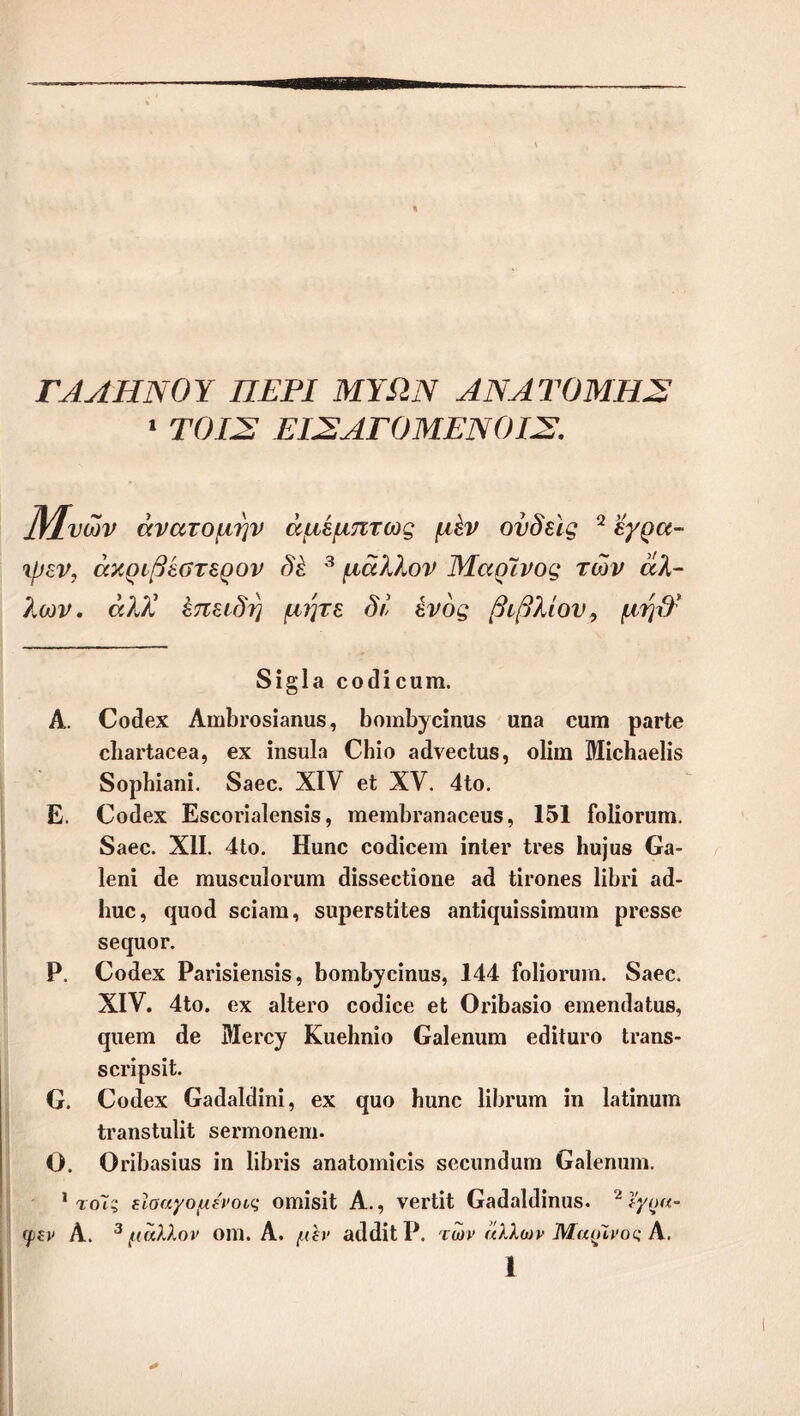 ΓΑΛΗΝΟΎ ΠΕΡΙ ΜΥΩΝ ΑΝΑΤΟΜΉΣ 1 ΤΟΙΣ ΕΙΣ ΑΓΟΜΕΝ ΟΙΣ. ]Υ±νων ανατομήν άμέμπτως μ&ν ούδεις 2 εγρα- •ψεν, ακριβέστερου δέ 3 μάλλον Μαρίνος των άλ- λων. άλΧ έπειδη μήτε δί ενός βιβλίου, μψΐ 8ί§1α οοοίίουιη. Α. Οοίϊβχ Αηιϊη'Οδίβηϋδ, ΒοιηΙ^οίηιΐδ υηβ οαηι ραιΊβ ο]ΐ3ΐΊ3063, βχ ίηδίιία ΟΗίο ίκίνβοίϋδ, οϋιη ΜίοΙιαβΙίδ δορΗϊβηί. 83βϋ. XIV βί XV. 41ο. Ε. Οοιίβχ Εκοοπαίοηδίδ, ηΐ6ΐη1)Γ3η306ΐΐ5, 151 ίοΐίοπαη. δαβο. XII. 41ο. Ηαηο οοάίοβιη ίηΙθΓ Ιγ68 1ι«]ϋ8 03- Ιβηί <1θ παίδουΐοπιπι άίδδβοΐίοηβ 3(1 ίίι-οηβδ 1ίΙ)π 3(3- Ιιυο, φΐθ(1 δοίβια, δυρβΓβΐίΙββ βηΐίφΐίδδίηιιπη ρι*6886 δβηαοΓ. Ρ. Οοάεχ Ραπδίβηδίδ, 1)οηι1^είηιΐ8, 144 ίοΐίοπιιη. 83βο. XIV. 41ο. οχ βΙΙογο οοίΐίοε εΐ ΟπΙ)38ίο βιηβικΙβΙαΒ, φίβηι (1β Μεεε^ ΚαβΗηίο Οβίεηιιια εθίίαΓΟ Ιγ3Π8- δοΐ'ίρδϋ. Ο. €ο(1βχ 03(ΐ3ΐ(1ίηί, βχ έριο Ιιιιηο 1ίΙ>ΐ'ατη ίη ΐ3ίΐηιιΐΏ Ιι^ηδίηΙΗ δβπηοηβπι. Ο. Οπΐ338ΐαδ ία ΙίΙϊΠδ 3η3ΐοηιίείδ δεειιηεΐιιαι Οβίεηηηι. 1 τοΤς εΐοαγομένοις οαιίδίΐ Α., νβΓίίΙ 03(ΐ3ΐ(3ίηιΐδ. 2ϊγοα- φεν Α. 3 μάλλον οηΐ. Α. /(ί)' 3(1 (Ιίΐ Ρ. των άλλων Μαρίνος Α.