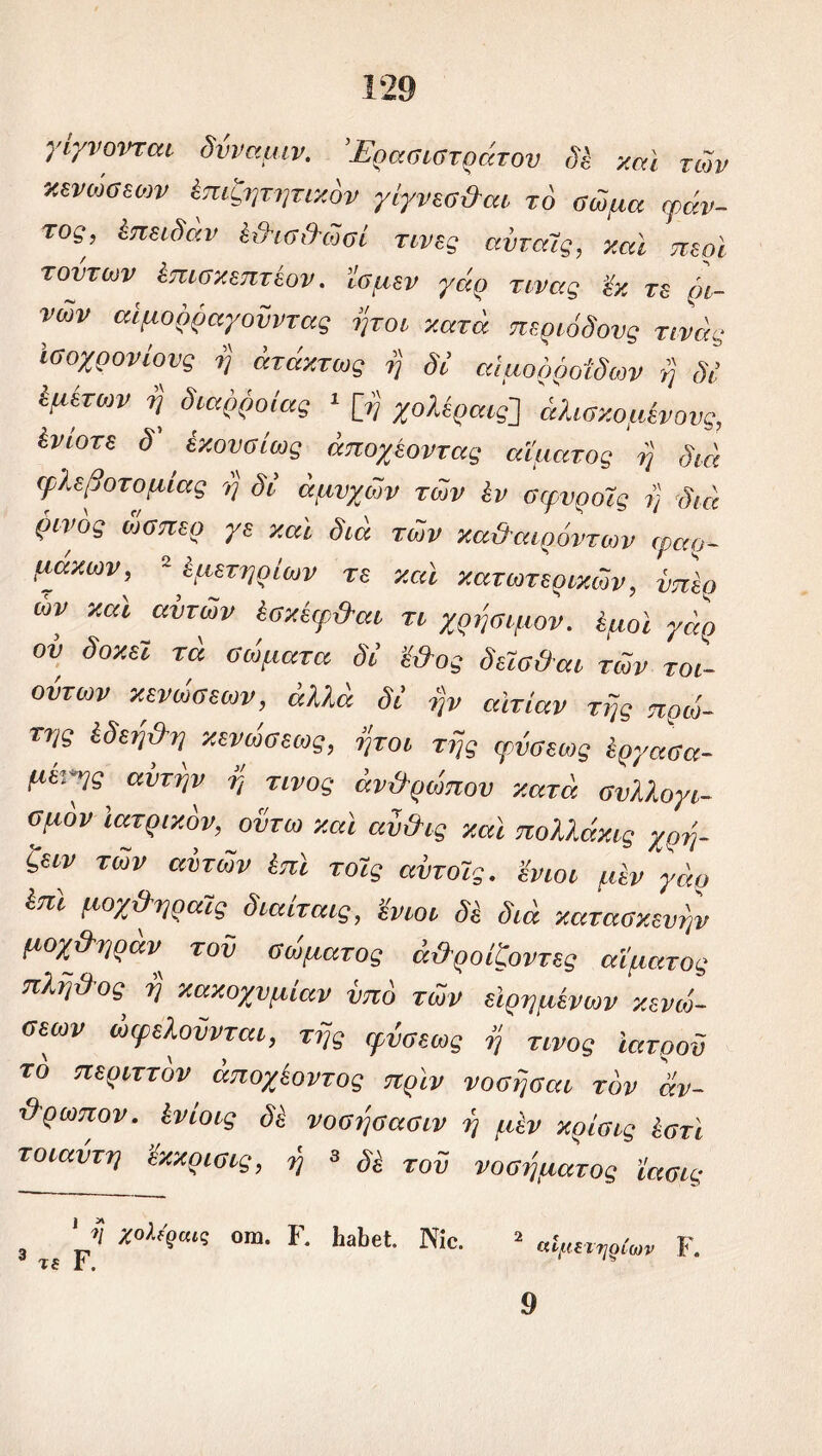 γίγνονται δνναμιν. 'Έρασιστράτου δϊ καί τών κενώσεων ϊπιζητητικόν γίγνεσ&αι τό σώμα ψάν- τος, έπειδαν έ&ισ&ώσί τινες ανταΐς, και περί τούτων έπισκεπτέον. ’ΐσμεν γάρ τινας εκ τε ρι- νών αίμορραγοϋντας ήτοι κατά περιόδους τινάς ίσοχρονίονς η άτάκτως η δΐ αιμορροΐδων η δΐ ίμετων η διάρροιας 1 [η χολέραις] άλισκομίνονς, ίνίοτε δ' έκονσίως άποχέοντας αίματος η διά φλεβοτομίας η δΐ αμυχών τών έν σφνροϊς η διά ρινος ώσπερ γε και διά τών κα&αιρόντων φαρ- μάκων, 2 ίμετηρίων τε καί κατωτερικών, νπ'ερ ών καί αυτών έσκέφ&αι τι χρήσιμον, έμοι γάρ ου δοκει τά σώματα δΐ ’ΐΟος δεΐσ&αι τών τοι- ουτων κενώσεων, άλλά δΐ ην αιτίαν της πρώ- της ίδεη&η κενώσεως, ήτοι της ρύσεως εργασα- μί’.γ^ αυτήν η τίνος άν&ρώπου κατά συλλογι- σμόν ιατρικόν, οντω καί αν&ις καί πολλάκις χρή- ζειν των αϊτών έπί τοϊς αντοίς. ’ένιοι μεν γάρ έπί μοχ&ηραϊς διαίταις, ’ένιοι δε διά κατασκευήν μοχ&ηράν τού σώματος όϋροίζοντες αίματος πλ.η&ος η κακοχυμίαν υπό τών είρημένων κενώ- σεων ωφελούνται, της φύσεως η τίνος ιατρού το περιττόν άποχέοντος πριν νόσησαν τον άν- θρωπον. ίνίοις νοσησασιν η μεν κρίσις έστϊ τοιαντη εκκρισις, η 3 δέ του νοσήματος ϊασις 3 „ Υ1 χ°λ*9αΐς 0ΙΏ· Γ* ΗΛβ4· Νί°· 2 «Ψαριών ΐ. 9