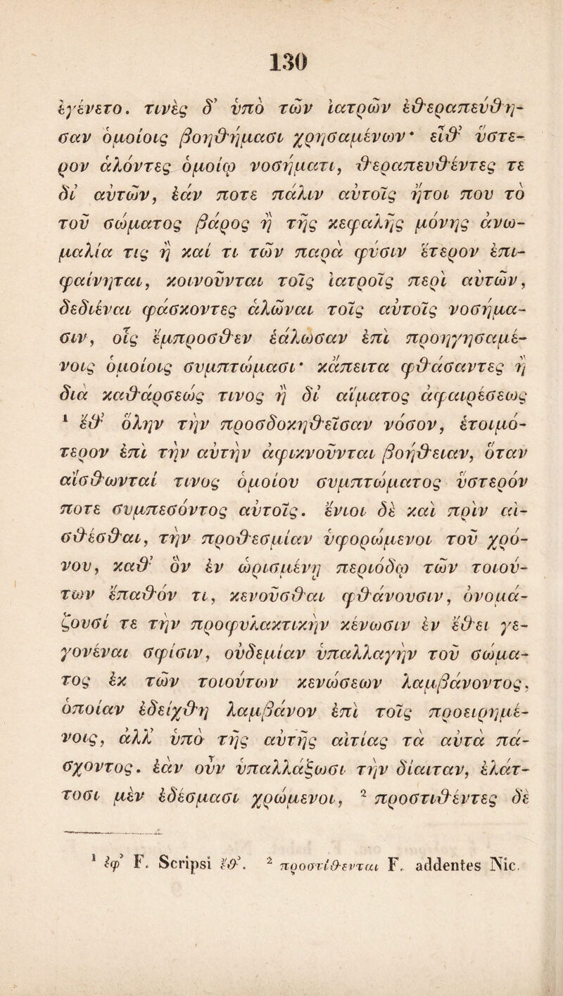 έγένετο. τινές δ' υπό τών Ιατρών έ&εραπεύΟ η- σαν όμοίοις βοηθημασι χρησαμένων* ει&’ ύστε- ρον άλόντες όμοίω νοσηματι, θεραπευΟέντες τε δί αυτών, έάν ποτέ πάλιν αντοΐς ήτοι που το τον σώματος βάρος η της κεφαλής μόνης ανω- μαλία τις η καί τι τών παρά φνσιν \έτερον έπι- φαίνηται, κοινουνται τοΐς ϊατροΐς περί αυτών, δεδιέναι φάσκοντες άλώναι τοϊς αντοΐς νόσημα- σιν, οίς έμπροσθεν έάλώσαν έπϊ προηγησαμέ- νοις όμοίοις σνμπτώμασι’ κάπειτα φθάσαντες η δια καθάρσεώς τίνος η δι αίματος άφαιρέσεως 1 ’έθ όλην την προσδοκ?]θεΐσαν νόσον, έτοιμό- τερον έπϊ την αυτήν άφικνουνται βοήθειαν, όταν αίσθωνταί τίνος όμοιου συμπτώματος ύστερόν ποτέ σνμπεσόντος αντοΐς. ενιοι δέ καί πριν αι- σθέσθαι, την προϋ'εσμίαν νφορώμενοι του χρό- νον, καϋ’ ον εν ώρισμενη περιόδω τών τοιου- των 'έπαθόν τι, κενονσθαι φθάνονσιν, όνομά- ζονσί τε την προφυλακτικην κενωσιν έν εΟει γε- γονέναι σφισιν, ονδεμίαν υπαλλαγήν τον σώμα- τος έκ τών τοιουτων κενώσεων λαμβάνοντος. οποίαν έδείχθη λαμβάνον έπϊ τοϊς προειρημέ- νο ις, αλλί υπό της αυτής αιτίας τα αυτά πά- σχοντος. έάν ουν νπαλλάξωσι την δίαιταν, έλάτ- τοσι μέν έδέσμασι χρώμενοι, 2 προστιθέντες δέ 1 Ιφ1 ¥. δοηρδί 2 προστί&ενται ϊ\ οιΜεηίοδ Νίε.