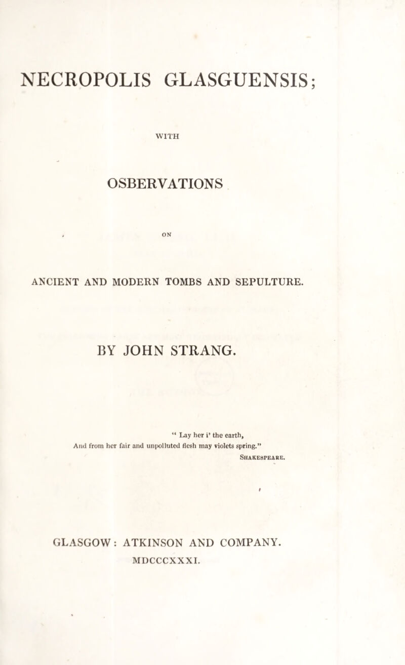 NECROPOLIS GLASGUENSIS; WITH OSBERYATIONS ANCIENT AND MODERN TOMBS AND SEPULTURE. BY JOHN STRANG. “ Lay her i’ the earth. And from her fair and unpolluted flesh may violets spring.” Shakespeare. i GLASGOW: ATKINSON AND COMPANY. MDCCCXXXI.