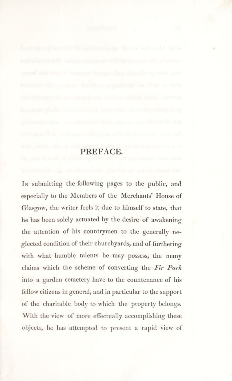 PREFACE. In submitting the following pages to the public, and especially to the Members of the Merchants’ House of Glasgow, the writer feels it due to himself to state, that he has been solely actuated by the desire of awakening the attention of his countrymen to the generally ne¬ glected condition of their churchyards, and of furthering with what humble talents he may possess, the many claims which the scheme of converting the Fir Park into a garden cemetery have to the countenance of his fellow citizens in general, and in particular to the support of the charitable body to which the property belongs. With the view of more effectually accomplishing these objects, he has attempted to present a rapid view of