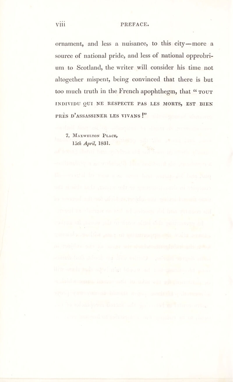 ornament, and less a nuisance, to this city—more a source of national pride, and less of national opprobri¬ um to Scotland, the writer will consider his time not altogether mispent, being convinced that there is but too much truth in the French apophthegm, that 6i tout INDIVIDU OUI NE RESPECTE PAS LES MORTS, EST BIEN PRES D’ASSASSINER LES VIVANS !” 7, Maxwelton Place, loth April, 1831.