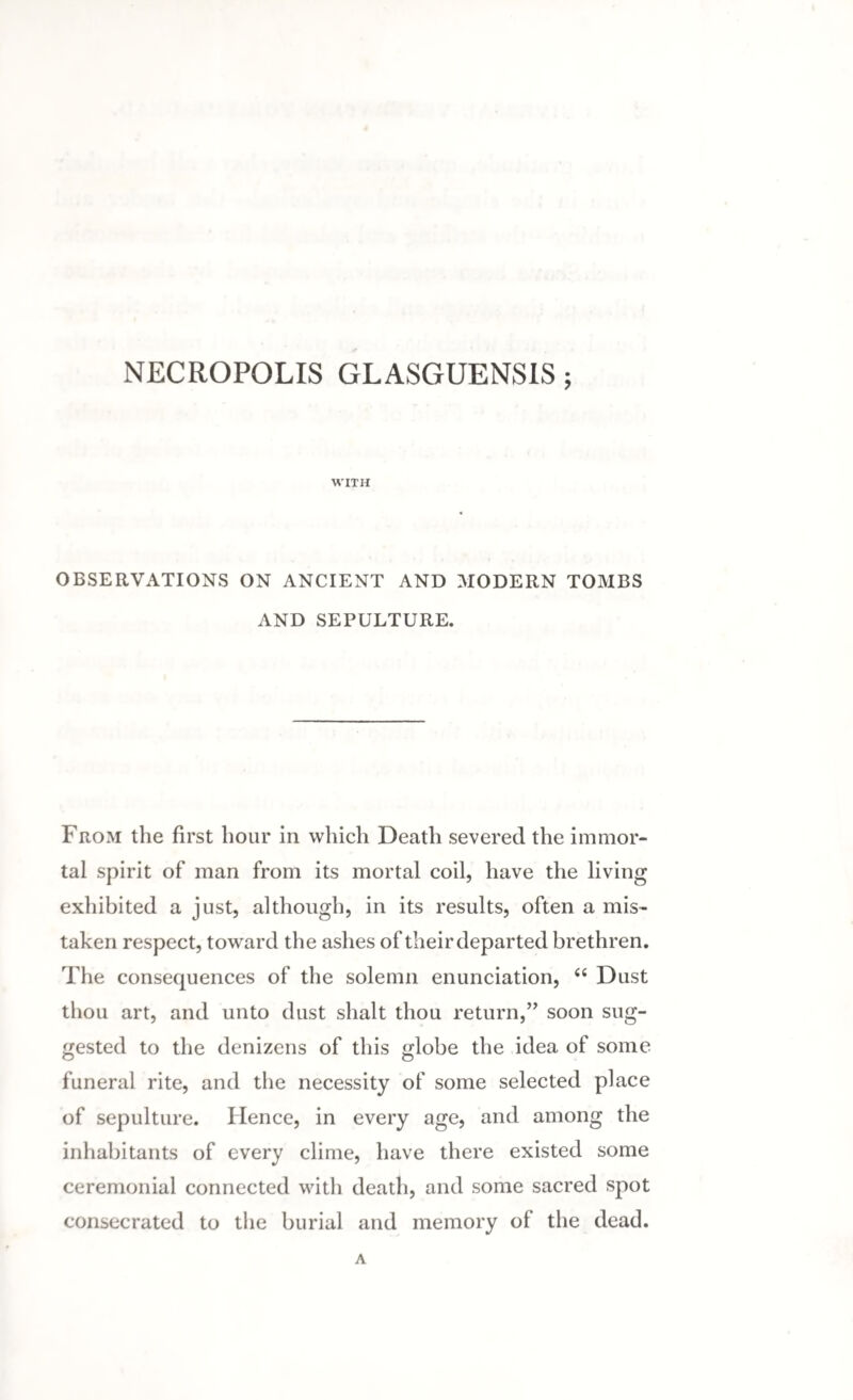 NECROPOLIS GLASGUENSIS; WITH OBSERVATIONS ON ANCIENT AND MODERN TOMBS AND SEPULTURE. From the first hour in which Death severed the immor¬ tal spirit of man from its mortal coil, have the living exhibited a just, although, in its results, often a mis¬ taken respect, toward the ashes of their departed brethren. The consequences of the solemn enunciation, <e Dust thou art, and unto dust shalt thou return,” soon sug¬ gested to the denizens of this globe the idea of some funeral rite, and the necessity of some selected place of sepulture. Hence, in every age, and among the inhabitants of every clime, have there existed some ceremonial connected with death, and some sacred spot consecrated to the burial and memory of the dead.