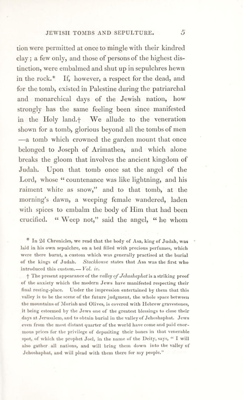 tion were permitted at once to mingle with their kindred clay ; a few only, and those of persons of the highest dis¬ tinction, were embalmed and shut up in sepulchres hewn in the rock.* If, however, a respect for the dead, and for the tomb, existed in Palestine during the patriarchal and monarchical days of the Jewish nation, how strongly has the same feeling been since manifested in the Holy land.f We allude to the veneration shown for a tomb, glorious beyond all the tombs of men —a tomb which crowned the garden mount that once belonged to Joseph of Arimathea, and which alone breaks the gloom that involves the ancient kingdom of Judah. Upon that tomb once sat the angel of the Lord, whose <c countenance was like lightning, and his raiment white as snow,” and to that tomb, at the morning’s dawn, a weeping female wandered, laden with spices to embalm the body of Him that had been crucified. “ Weep not,” said the angel, “ he whom * In 2d Chronicles, we read that the body of Asa, king of Judah, was laid in his own sepulchre, on a bed filled with precious perfumes, which were there burnt, a custom which was generally practised at the burial of the kings of Judah. Stackhouse states that Asa was the first who introduced this custom.— Vol. iv. f The present appearance of the valley of Jehoshaphat is a striking proof of the anxiety which the modern Jews have manifested respecting their final resting-place. Under the impression entertained by them that this valley is to be the scene of the future judgment, the whole space between the mountains of Moriah and Olives, is covered with Hebrew gravestones, it being esteemed by the Jews one of the greatest blessings to close their days at Jerusalem, and to obtain burial in the valley of Jehoshaphat. Jews even from the most distant quarter of the world have come and paid enor¬ mous prices for the privilege of depositing their bones in that venerable spot, of which the prophet Joel, in the name of the Deity, says, “ I will also gather all nations, and will bring them down into the valley of Jehoshaphat, and will plead with them there for my people.”