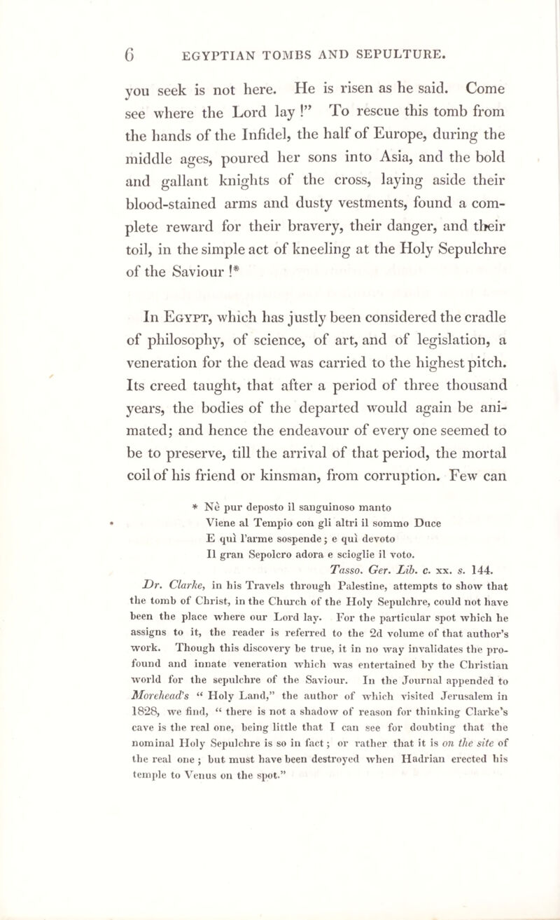 you seek is not here. He is risen as he said. Come see where the Lord lay !” To rescue this tomb from the hands of the Infidel, the half of Europe, during the middle ages, poured her sons into Asia, and the bold and gallant knights of the cross, laying aside their blood-stained arms and dusty vestments, found a com¬ plete reward for their bravery, their danger, and their toil, in the simple act of kneeling at the Holy Sepulchre of the Saviour !* In Egypt, which has justly been considered the cradle of philosophy, of science, of art, and of legislation, a veneration for the dead was carried to the highest pitch. Its creed taught, that after a period of three thousand years, the bodies of the departed would again be ani¬ mated; and hence the endeavour of every one seemed to be to preserve, till the arrival of that period, the mortal coil of his friend or kinsman, from corruption. Few can * Ne pur deposto il sanguinoso manto Viene al Tempio con gli altri il sommo Duce E qui l’arme sospende; e qui devoto Il gran Sepolcro adora e scioglie il voto. Tasso. Ger. Lib. c. xx. s. 144. Dr. Clarke, in his Travels through Palestine, attempts to show that the tomb of Christ, in the Church of the Holy Sepulchre, could not have been the place where our Lord lay. For the particular spot which he assigns to it, the reader is referred to the 2d volume of that author’s work. Though this discovery be true, it in no way invalidates the pro¬ found and innate veneration which was entertained by the Christian world for the sepulchre of the Saviour. In the Journal appended to Morehead’s “ Holy Land,” the author of which visited Jerusalem in 1828, we find, “ there is not a shadow of reason for thinking Clarke’s cave is the real one, being little that I can see for doubting that the nominal Holy Sepulchre is so in fact; or rather that it is on the site of the real one ; but must have been destroyed when Hadrian erected his temple to Venus on the spot.”
