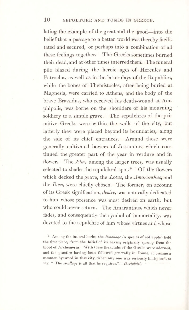 lating the example of the great and the good—into the belief that a passage to a better world was thereby facili¬ tated and secured, or perhaps into a combination of all these feelings together. The Greeks sometimes burned their dead, and at other times interred them. The funeral pile blazed during the heroic ages of Hercules and Patroclus, as well as in the latter days of the Republics, while the bones of Themistocles, after being buried at Magnesia, were carried to Athens, and the body of the brave Brassidus, who received his death-wound at Am- phipolis, was borne on the shoulders of his mourning soldiery to a simple grave. The sepulchres of the pri¬ mitive Greeks were within the walls of the city, but latterly they were placed beyond its boundaries, along the side of its chief entrances. Around those were generally cultivated bowers of Jessamine, which con¬ tinued the greater part of the year in verdure and in flower. The Elm, among the larger trees, was usually selected to shade the sepulchral spot.* Of the flowers which decked the grave, the Lotus, the Amaranthus, and the Rose, were chiefly chosen. The former, on account of its Greek signification, desire, was naturally dedicated to him whose presence was most desired on earth, but who could never return. The Amaranthus, which never fades, and consequently the symbol of immortality, was devoted to the sepulchre of him whose virtues and whose * Among the funeral herbs, the Smcillage (a species of red apple) held the first place, from the belief of its having originally sprung from the blood of Arehemorus. With these the tombs of the Greeks were adorned, and the practice having been followed generally in Rome, it became a common byewox-d in that city, when any one was seriously indisposed, to say, “ The smallage is all that he requires.”—Bertolotti.