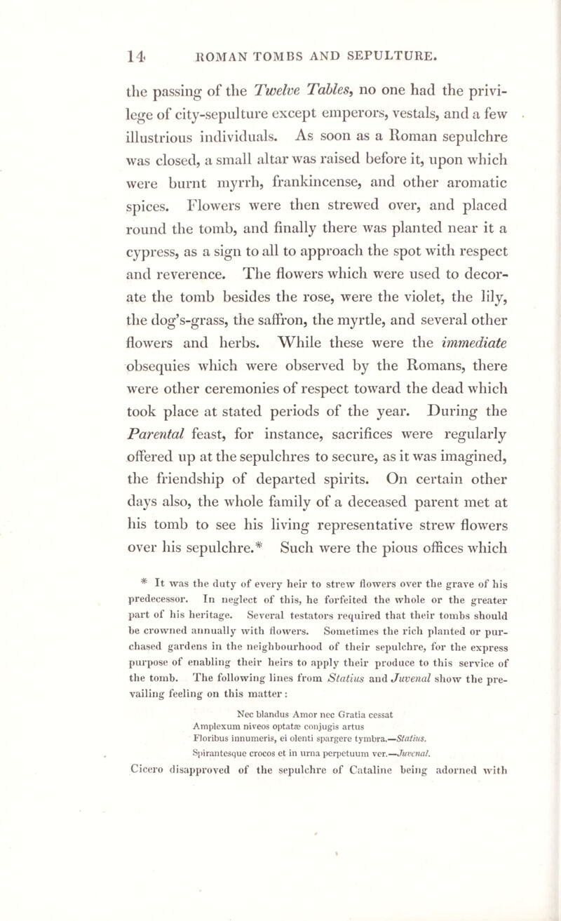 the passing of the Twelve Tables, no one had the privi¬ lege of city-sepulture except emperors, vestals, and a few illustrious individuals. As soon as a Roman sepulchre was closed, a small altar was raised before it, upon which were burnt myrrh, frankincense, and other aromatic spices. Flowers were then strewed over, and placed round the tomb, and finally there was planted near it a cypress, as a sign to all to approach the spot with respect and reverence. The flowers which were used to decor¬ ate the tomb besides the rose, were the violet, the lily, the dog’s-grass, the saffron, the myrtle, and several other flowers and herbs. While these were the immediate obsequies which were observed by the Romans, there were other ceremonies of respect toward the dead which took place at stated periods of the year. During the Parental feast, for instance, sacrifices were regularly offered up at the sepulchres to secure, as it was imagined, the friendship of departed spirits. On certain other days also, the whole family of a deceased parent met at his tomb to see his living representative strew flowers over his sepulchre.* Such were the pious offices which * it was the duty of every heir to strew flowers over the grave of his predecessor. In neglect of this, he forfeited the whole or the greater part of his heritage. Several testators required that their tombs should he crowned annually with flowers. Sometimes the rich planted or pur¬ chased gardens in the neighbourhood of their sepulchre, for the express purpose of enabling their heirs to apply their produce to this service of the tomb. The following lines from Statius and Juvenal show the pre¬ vailing feeling on this matter : Nec blandus Amor nec Gratia cessat Amplexum niveos optat® conjugis artus Floribus innumeris, ei olenti spargere tymbra.—Statius. Spirantesque crocos et in urna perpetuum ver.—Juvenal. Cicero disapproved of the sepulchre of Cataline being adorned with