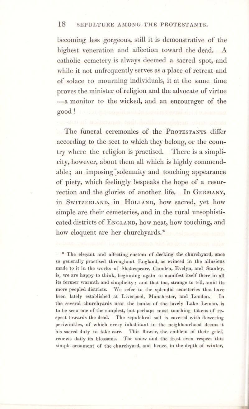 becoming less gorgeous, still it is demonstrative of the highest veneration and affection toward the dead. A catholic cemetery is always deemed a sacred spot, and while it not unfrequently serves as a place of retreat and of solace to mourning individuals, it at the same time proves the minister of religion and the advocate of virtue —a monitor to the wicked, and an encourager of the good! The funeral ceremonies of the Protestants differ according to the sect to which they belong, or the coun¬ try where the religion is practised. There is a simpli¬ city, however, about them all which is highly commend¬ able ; an imposing solemnity and touching appearance of piety, which feelingly bespeaks the hope of a resur¬ rection and the glories of another life. In Germany, in Switzerland, in Holland, how sacred, yet how simple are their cemeteries, and in the rural unsophisti¬ cated districts of England, how neat, how touching, and how eloquent are her churchyards.* * The elegant and affecting custom of decking the churchyard, once so generally practised throughout England, as evinced in the allusions made to it in the works of Shakespeare, Camden, Evelyn, and Stanley, is, we are happy to think, beginning again to manifest itself there in all its former warmth and simplicity; and that too, strange to tell, amid its more peopled districts. We refer to the splendid cemeteries that have been lately established at Liverpool, Manchester, and London. In the several churchyards near the banks of the lovely Lake Leman, is to be seen one of the simplest, but perhaps most touching tokens of re¬ spect towards the dead. The sepulchral soil is covered with flowering periwinkles, of which every inhabitant in the neighbourhood deems it his sacred duty to take care. This flower, the emblem of their grief, renews daily its blossoms. The snow and the frost even respect this simple ornament of the churchyard, and hence, in the depth of winter,