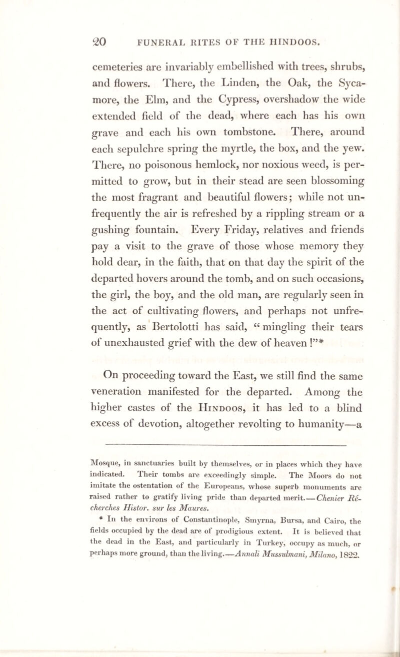 cemeteries are invariably embellished with trees, shrubs, and flowers. There, the Linden, the Oak, the Syca¬ more, the Elm, and the Cypress, overshadow the wide extended field of the dead, where each has his own grave and each his own tombstone. There, around each sepulchre spring the myrtle, the box, and the yew. There, no poisonous hemlock, nor noxious weed, is per¬ mitted to grow, but in their stead are seen blossoming the most fragrant and beautiful flowers; while not un- frequently the air is refreshed by a rippling stream or a gushing fountain. Every Friday, relatives and friends pay a visit to the grave of those whose memory they hold dear, in the faith, that on that day the spirit of the departed hovers around the tomb, and on such occasions, the girl, the boy, and the old man, are regularly seen in the act of cultivating flowers, and perhaps not unfre- quently, as Bertolotti has said, “ mingling their tears of unexhausted grief with the dew of heaven !”# On proceeding toward the East, we still find the same veneration manifested for the departed. Among the higher castes of the Hindoos, it has led to a blind excess of devotion, altogether revolting to humanity—a Mosque, in sanctuaries built by themselves, or in places which they have indicated. Their tombs are exceedingly simple. The Moors do not imitate the ostentation ot the Europeans, whose superb monuments are raised rather to gratify living pride than departed merit_Chenier Re- cherclies Histor. sur les Maures. * In the environs of Constantinople, Smyrna, Bursa, and Cairo, the fields occupied by the dead are of prodigious extent. It is believed that the dead in the East, and particularly in Turkey, occupy as much, or perhaps more ground, than the living Annali Mussulmani, Milano, 1822.