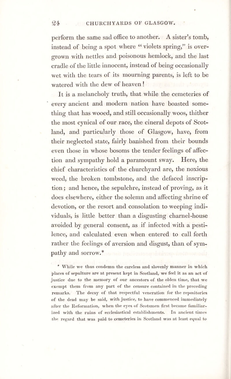 perform the same sad office to another. A sister’s tomb, instead of being a spot where “ violets spring,” is over¬ grown with nettles and poisonous hemlock, and the last cradle of the little innocent, instead of being occasionally wet with the tears of its mourning parents, is left to be watered with the dew of heaven! It is a melancholy truth, that while the cemeteries of every ancient and modern nation have boasted some¬ thing that has wooed, and still occasionally woos, thither the most cynical of our race, the cineral depots of Scot¬ land, and particularly those of Glasgow, have, from their neglected state, fairly banished from their bounds even those in whose bosoms the tender feelings of affec¬ tion and sympathy hold a paramount sway. Here, the chief characteristics of the churchyard are, the noxious weed, the broken tombstone, and the defaced inscrip¬ tion ; and hence, the sepulchre, instead of proving, as it does elsewhere, either the solemn and affecting shrine of devotion, or the resort and consolation to weeping indi¬ viduals, is little better than a disgusting charnel-house avoided by general consent, as if infected with a pesti¬ lence, and calculated even when entered to call forth rather the feelings of aversion and disgust, than of sym¬ pathy and sorrow.* * While we thus condemn the careless and slovenly manner in which places of sepulture are at present kept in Scotland, we feel it as an act of justice due to the memory of our ancestors of the olden time, that we exempt them from any part of the censure contained in the preceding remarks. The decay of that respectful veneration for the repositories of the dead may he said, with justice, to have commenced immediately after the Reformation, when the eyes of Scotsmen first became familiar¬ ized with the ruins of ecclesiastical establishments. In ancient times the regard that was paid to cemeteries in Scotland was at least equal to