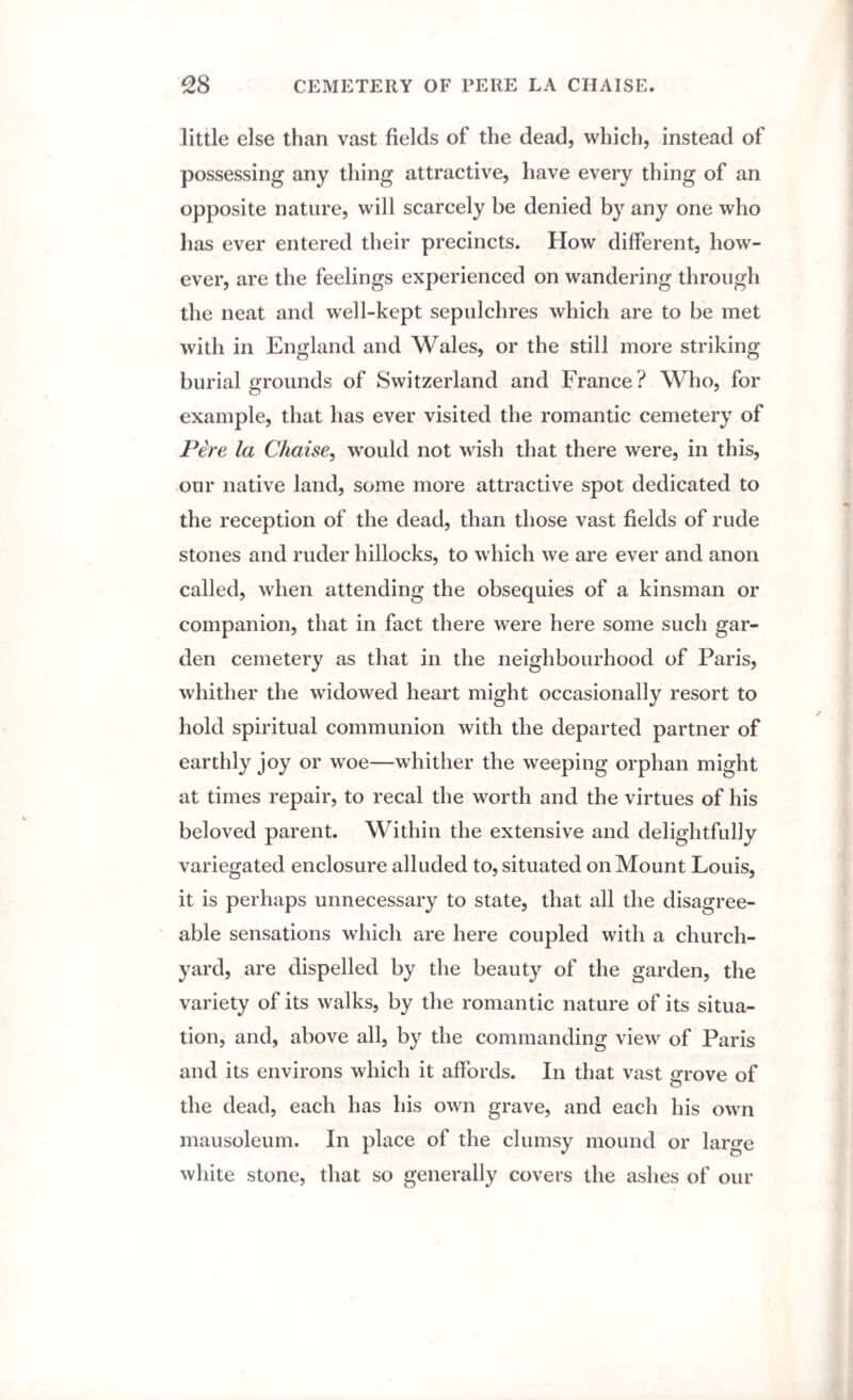 little else than vast fields of the dead, which, instead of possessing any thing attractive, have every thing of an opposite nature, will scarcely be denied by any one who has ever entered their precincts. How different, how¬ ever, are the feelings experienced on wandering through the neat and well-kept sepulchres which are to be met with in England and Wales, or the still more striking burial grounds of Switzerland and France? Who, for example, that has ever visited the romantic cemetery of Pere la Chaise, would not wish that there were, in this, our native land, some more attractive spot dedicated to the reception of the dead, than those vast fields of rude stones and ruder hillocks, to which we are ever and anon called, when attending the obsequies of a kinsman or companion, that in fact there were here some such gar¬ den cemetery as that in the neighbourhood of Paris, whither the widowed heart might occasionally resort to hold spiritual communion with the departed partner of earthly joy or woe—whither the weeping orphan might at times repair, to recal the worth and the virtues of his beloved parent. Within the extensive and delightfully variegated enclosure alluded to, situated on Mount Louis, it is perhaps unnecessary to state, that all the disagree¬ able sensations which are here coupled with a church¬ yard, are dispelled by the beauty of the garden, the variety of its walks, by the romantic nature of its situa¬ tion, and, above all, by the commanding view of Paris and its environs which it affords. In that vast grove of the dead, each has his own grave, and each his own mausoleum. In place of the clumsy mound or large white stone, that so generally covers the ashes of our