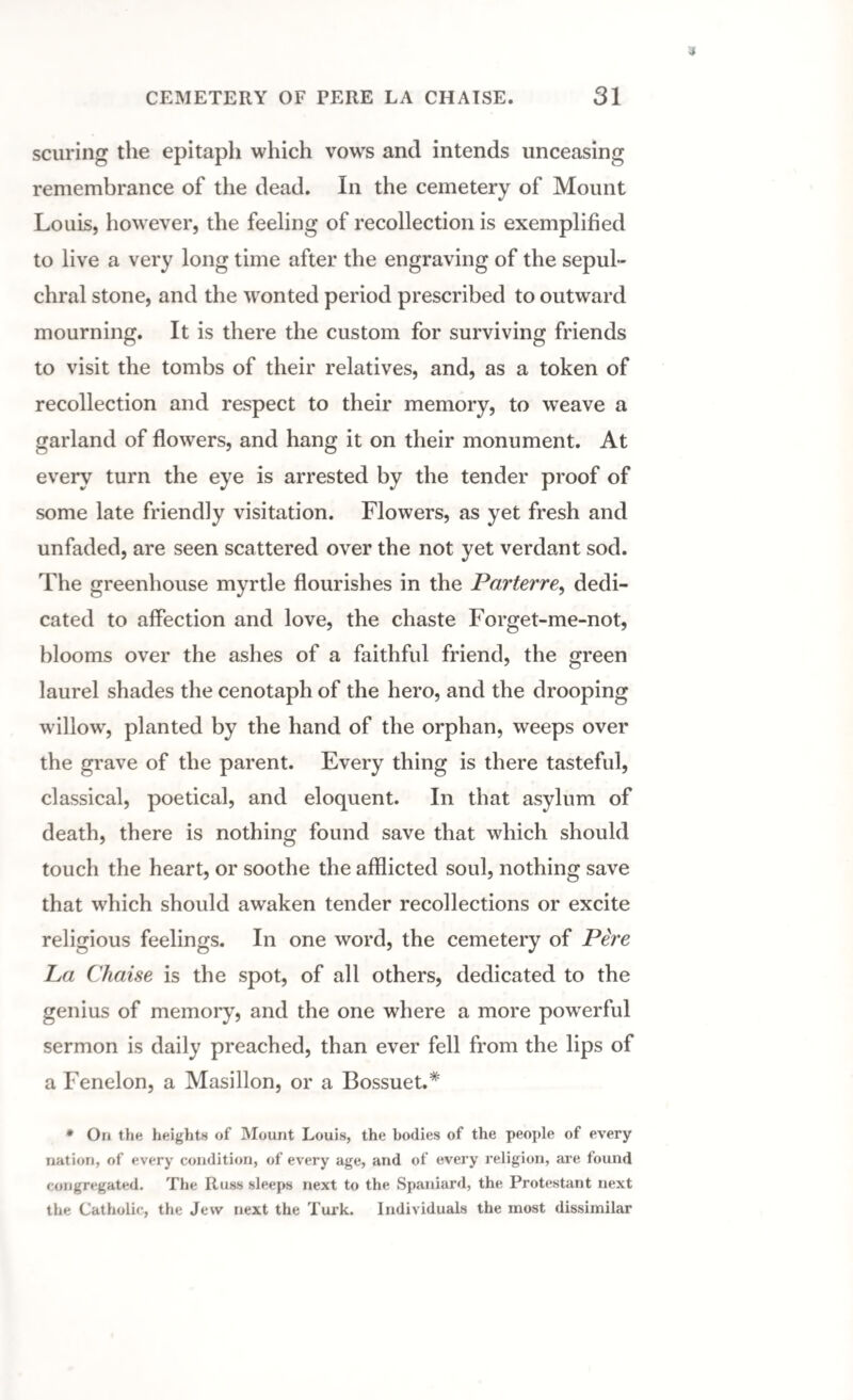scuring the epitaph which vows and intends unceasing remembrance of the dead. In the cemetery of Mount Louis, however, the feeling of recollection is exemplified to live a very long time after the engraving of the sepul¬ chral stone, and the wonted period prescribed to outward mourning. It is there the custom for surviving friends to visit the tombs of their relatives, and, as a token of recollection and respect to their memory, to weave a garland of flowers, and hang it on their monument. At every turn the eye is arrested by the tender proof of some late friendly visitation. Flowers, as yet fresh and unfaded, are seen scattered over the not yet verdant sod. The greenhouse myrtle flourishes in the Parterre, dedi¬ cated to affection and love, the chaste Forget-me-not, blooms over the ashes of a faithful friend, the green laurel shades the cenotaph of the hero, and the drooping willowr, planted by the hand of the orphan, weeps over the grave of the parent. Every thing is there tasteful, classical, poetical, and eloquent. In that asylum of death, there is nothing found save that which should touch the heart, or soothe the afflicted soul, nothing save that which should awaken tender recollections or excite religious feelings. In one word, the cemetery of Pere La Chaise is the spot, of all others, dedicated to the genius of memory, and the one where a more powerful sermon is daily preached, than ever fell from the lips of a Fenelon, a Masillon, or a Bossuet.* * On the heights of Mount Louis, the bodies of the people of every nation, of every condition, of every age, and of every religion, are found congregated. The Russ sleeps next to the Spaniard, the Protestant next the Catholic, the Jew next the Turk. Individuals the most dissimilar