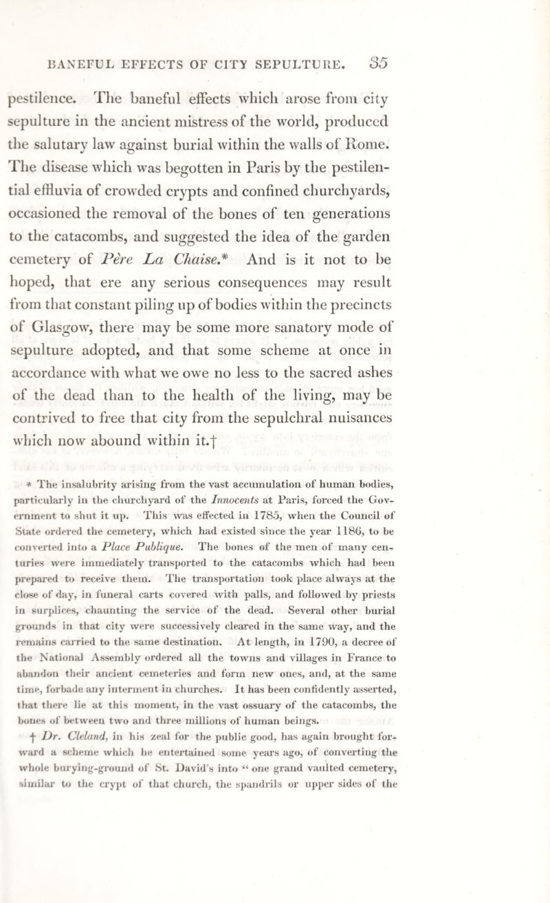 BANEFUL EFFECTS OF CITY SEPULTURE. 85 pestilence. The baneful effects which arose from city sepulture in the ancient mistress of the world, produced the salutary law against burial within the walls of Rome. The disease which was begotten in Paris by the pestilen¬ tial effluvia of crowded crypts and confined churchyards, occasioned the removal of the bones of ten generations to the catacombs, and suggested the idea of the garden cemetery of Fere La Chaise.* And is it not to be hoped, that ere any serious consequences may result from that constant piling up of bodies within the precincts of Glasgow, there may be some more sanatory mode of sepulture adopted, and that some scheme at once in accordance with what we owe no less to the sacred ashes of the dead than to the health of the living, may be contrived to free that city from the sepulchral nuisances which now abound within it.j * The insalubrity arising from the vast accumulation of human bodies, particularly in the churchyard of the Innocents at Paris, forced the Gov¬ ernment to shut it up. This was effected in 1785, when the Council of State ordered the cemetery, which had existed since the year 1180, to be converted into a Place Publique. The bones of the men of many cen¬ turies were immediately transported to the catacombs which had been prepared to receive them. The transportation took place always at the close of day, in funeral carts covered with palls, and followed by priests in surplices, chaunting the service of the dead. Several other burial grounds in that city were successively cleared in the same way, and the remains carried to the same destination. At length, in 1790, a decree of the National Assembly ordered all the towns and villages in France to abandon their ancient cemeteries and form new ones, and, at the same time, forbade any interment in churches. It has been confidently asserted, that there lie at this moment, in the vast ossuary of the catacombs, the bones of between two and three millions of human beings. ■j- lJr. Cleland, in his zeal for the public good, has again brought for¬ ward a scheme which he entertained some years ago, of converting the whole burying-ground of St. David’s into “ one grand vaulted cemetery, similar to the crypt of that church, the spandrils or upper sides of the