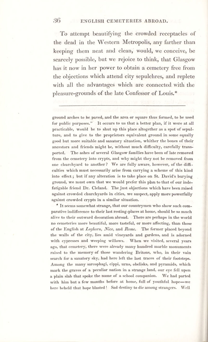 To attempt beautifying the crowded receptacles of the dead in the Western Metropolis, any farther than keeping them neat and clean, would, we conceive, be scarcely possible, but we rejoice to think, that Glasgow has it now in her power to obtain a cemetery free from the objections which attend city sepulchres, and replete with all the advantages which are connected with the pleasure-grounds of the late Confessor of Louis.* * ground arches to be paved, and the area or square thus formed, to he used for public purposes.” It occurs to us that a better plan, if it were at all practicable, would be to shut up this place altogether as a spot of sepul¬ ture, and to give to the proprietors equivalent ground in some equally good but more suitable and sanatory situation, whither the bones of their ancestors and friends might be, without much difficulty, carefully trans¬ ported. The ashes of several Glasgow families have been of late removed from the cemetery into crypts, and why might they not be removed from one churchyard to another? We are fully aware, however, of the diffi¬ culties which must necessarily arise from carrying a scheme of this kind into effect; but if any alteration is to take place on St. David’s burying ground, we must own that we would prefer this plan to that of our inde¬ fatigable friend Dr. Cleland. The just objections which have been raised against crowded churchyards in cities, we suspect, apply more powerfully against crowded crypts in a similar situation. * It seems somewhat strange, that our countrymen who show such com¬ parative indifference to their last resting-places at home, should be so much alive to their outward decoration abroad. There are perhaps in the world no cemeteries more beautiful, more tasteful, or more affecting, than those of the English at Leghorn, Nice, and Rome. The former placed beyond the walls of the city, lies amid vineyards and gardens, and is adorned with cypresses and weeping willows. When we visited, several years ago, that cemetery, there were already many hundred marble monuments raised to the memory of those wandering Britons, who, in their vain search for a sanatory sky, had here left the last traces of their footsteps. Among the many sarcophagi, cippi, urns, obelisks, and pyramids, which mark the graves of a peculiar nation in a strange land, our eye fell upon a plain slab that spoke the name of a school companion. We had parted with him but a few months before at home, full of youthful hope—we here beheld that hope blasted ! Sad destiny to die among strangers. Well