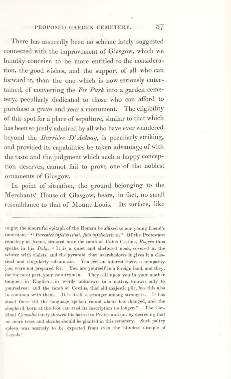 There has assuredly been no scheme lately suggested connected with the improvement of Glasgow, which we humbly conceive to be more entitled to the considera¬ tion, the good wishes, and the support of all who can forward it, than the one which is now seriously enter¬ tained, of converting the Fir Park into a garden ceme¬ tery, peculiarly dedicated to those who can afford to purchase a grave and rear a monument. The eligibility of this spot for a place of sepulture, similar to that which has been so justly admired by all who have ever wandered beyond the Barriere D’Aulnay, is peculiarly striking, and provided its capabilities be taken advantage of with the taste and the judgment which such a happy concep¬ tion deserves, cannot fail to prove one of the noblest ornaments of Glasgow. In point of situation, the ground belonging to the Merchants’ House of Glasgow, bears, in fact, no small resemblance to that of Mount Louis. Its surface, like might the mournful epitaph of the Roman be affixed to.our young friend’s tombstone: “ Parentes infelicissimi, filio infelicissimo /” Of the Protestant cemetery of Rome, situated near the tomb of Caius Cestius, Rogers thus speaks in his Italy, “It is a quiet and sheltered nook, covered in the winter with violets, and the pyramid that overshadows it gives it a clas¬ sical and singularly solemn air. You feel an interest there, a sympathy you were not prepared for. You are yourself in a foreign land, and they, for the most part, your countrymen. They call upon you in your mother tongue—in English—in words unknown to a native, known only to yourselves: and the tomb of Cestius, that old majestic pile, has this also in common with them. It is itself a stranger among strangers. It has stood there till the language spoken round about has changed, and the shepherd born at the foot can read its inscription no longer.” The Car¬ dinal Gonsalvi lately showed his hatred to Protestantism, by decreeing that no more trees and shrubs should be planted in this cemetery. Such paltry spleen was scarcely to be expected from even the blindest disciple of Loyola!