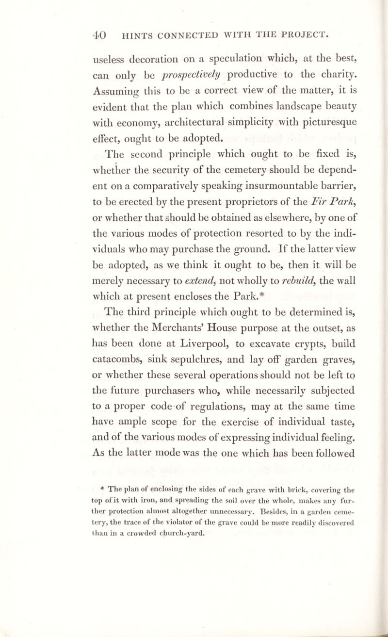 useless decoration on a speculation which, at the best, can only be prospectively productive to the charity. Assuming this to be a correct view of the matter, it is evident that the plan which combines landscape beauty with economy, architectural simplicity with picturesque effect, ought to be adopted. The second principle which ought to be fixed is, 0 whether the security of the cemetery should be depend¬ ent on a comparatively speaking insurmountable barrier, to be erected by the present proprietors of the jFir Park, or whether that should be obtained as elsewhere, by one of the various modes of protection resorted to by the indi¬ viduals who may purchase the ground. If the latter view be adopted, as we think it ought to be, then it will be merely necessary to extend, not wholly to rebuild, the wall which at present encloses the Park.* The third principle which ought to be determined is, whether the Merchants’ House purpose at the outset, as has been done at Liverpool, to excavate crypts, build catacombs, sink sepulchres, and lay off garden graves, or whether these several operations should not be left to the future purchasers who, while necessarily subjected to a proper code of regulations, may at the same time have ample scope for the exercise of individual taste, and of the various modes of expressing individual feeling. As the latter mode was the one which has been followed * The plan of enclosing the sides of each grave with brick, covering the top of it with iron, and spreading the soil over the whole, makes any fur¬ ther protection almost altogether unnecessary. Besides, in a garden ceme¬ tery, the trace of the violator of the grave could he more readily discovered than in a crowded church-yard.