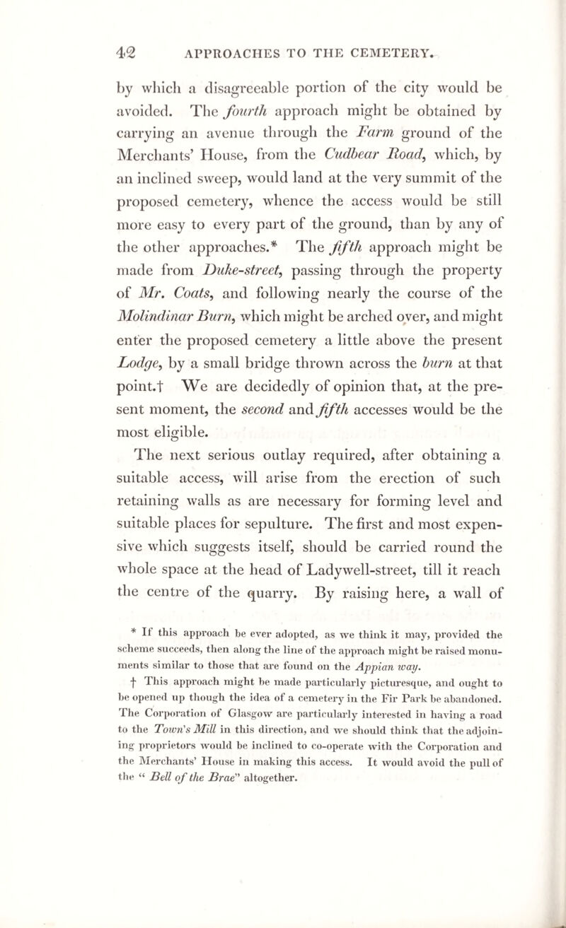 by which a disagreeable portion of the city would be avoided. The fourth approach might be obtained by carrying an avenue through the Farm ground of the Merchants’ House, from the Cudbear Hoad, which, by an inclined sweep, would land at the very summit of the proposed cemetery, whence the access would be still more easy to every part of the ground, than by any of the other approaches.* The fifth approach might be made from Duke-street, passing through the property of Mr. Coats, and following nearly the course of the Molindinar Burn, which might be arched over, and might enter the proposed cemetery a little above the present Lodge, by a small bridge thrown across the burn at that point.t We are decidedly of opinion that, at the pre¬ sent moment, the second and fifth accesses would be the most eligible. The next serious outlay required, after obtaining a suitable access, will arise from the erection of such retaining walls as are necessary for forming level and suitable places for sepulture. The first and most expen¬ sive which suggests itself, should be carried round the whole space at the head of Lady well-street, till it reach the centre of the quarry. By raising here, a wall of * H this approach be ever adopted, as we think it may, provided the scheme succeeds, then along the line of the approach might be raised monu¬ ments similar to those that are found on the Appian way. f This approach might be made particularly picturesque, and ought to be opened up though the idea of a cemetery in the Fir Park be abandoned. The Corporation of Glasgow are particularly interested in having a road to the Town's Mill in this direction, and we should think that the adjoin¬ ing proprietors would be inclined to co-operate with the Corporation and the Merchants’ House in making this access. It would avoid the pull of the “ Bell of the Brae altogether.