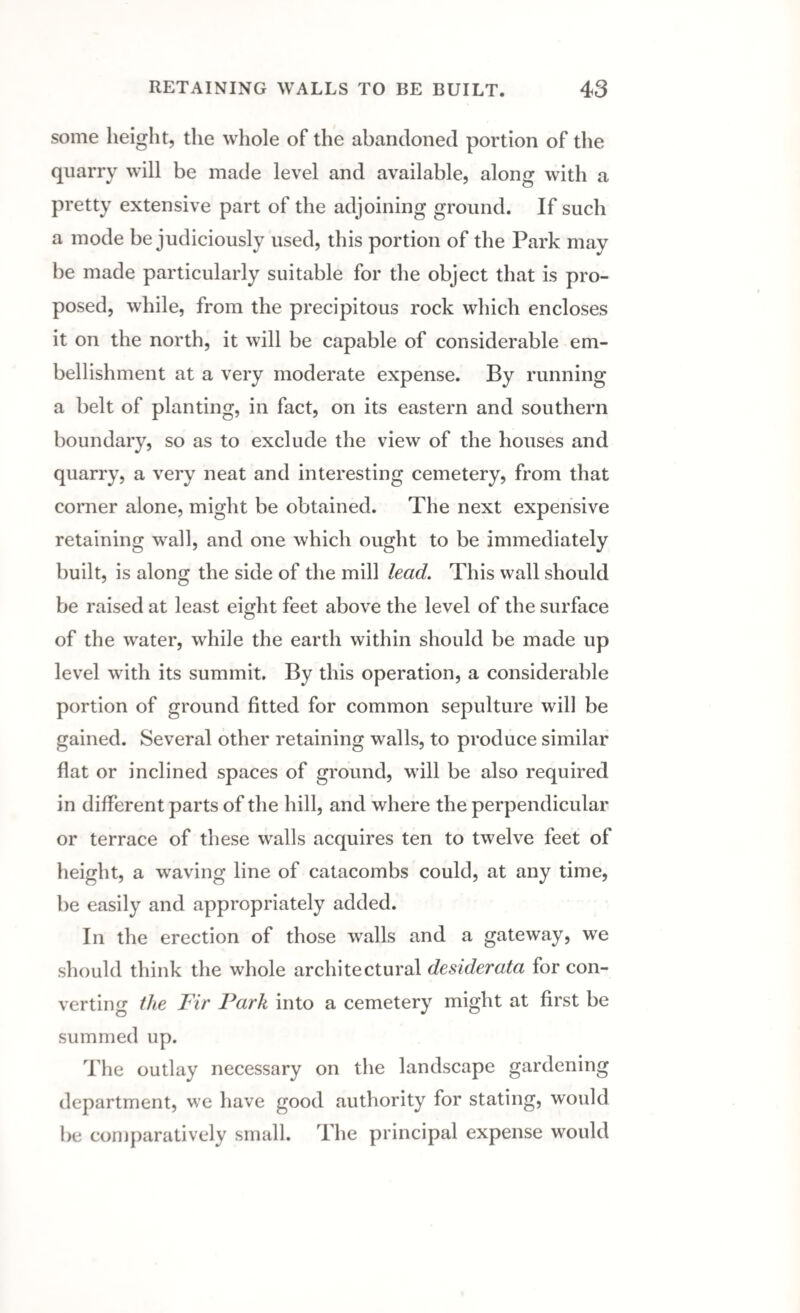 some height, the whole of the abandoned portion of the quarry will be made level and available, along with a pretty extensive part of the adjoining ground. If such a mode be judiciously used, this portion of the Park may be made particularly suitable for the object that is pro¬ posed, while, from the precipitous rock which encloses it on the north, it will be capable of considerable em¬ bellishment at a very moderate expense. By running a belt of planting, in fact, on its eastern and southern boundary, so as to exclude the view of the houses and quarry, a very neat and interesting cemetery, from that corner alone, might be obtained. The next expensive retaining wall, and one which ought to be immediately built, is along the side of the mill lead. This wall should be raised at least eight feet above the level of the surface of the water, while the earth within should be made up level with its summit. By this operation, a considerable portion of ground fitted for common sepulture will be gained. Several other retaining walls, to produce similar flat or inclined spaces of ground, Mill be also required in different parts of the hill, and where the perpendicular or terrace of these walls acquires ten to twelve feet of height, a waving line of catacombs could, at any time, be easily and appropriately added. In the erection of those walls and a gateway, we should think the whole architectural desiderata for con¬ verting the Fir Park into a cemetery might at first be summed up. The outlay necessary on the landscape gardening department, we have good authority for stating, would be comparatively small. The principal expense would