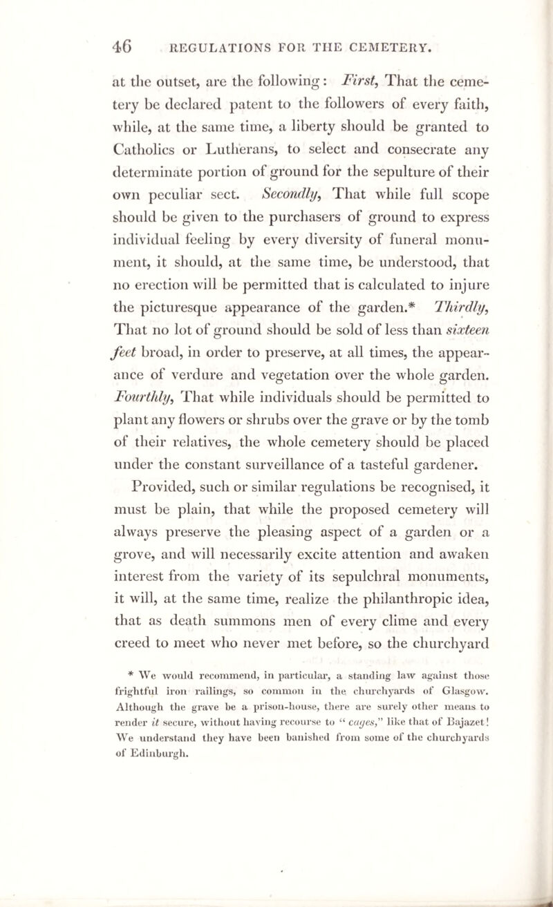 4G REGULATIONS FOR THE CEMETERY. at the outset, are the following: First, That the ceme¬ tery be declared patent to the followers of every faith, while, at the same time, a liberty should be granted to Catholics or Lutherans, to select and consecrate any determinate portion of ground for the sepulture of their own peculiar sect. Secondly, That while full scope should be given to the purchasers of ground to express individual feeling by every diversity of funeral monu¬ ment, it should, at the same time, be understood, that no erection will be permitted that is calculated to injure the picturesque appearance of the garden.* Thirdly, That no lot of ground should be sold of less than sixteen feet broad, in order to preserve, at all times, the appear¬ ance of verdure and vegetation over the whole garden. o o Fourthly, That while individuals should be permitted to plant any flowers or shrubs over the grave or by the tomb of their relatives, the whole cemetery should be placed under the constant surveillance of a tasteful gardener. Provided, such or similar regulations be recognised, it must be plain, that while the proposed cemetery will always preserve the pleasing aspect of a garden or a grove, and will necessarily excite attention and awaken interest from the variety of its sepulchral monuments, it will, at the same time, realize the philanthropic idea, that as death summons men of every clime and every creed to meet who never met before, so the churchyard * We would recommend, in particular, a standing law against those frightful iron railings, so common in the churchyards of Glasgow. Although the grave he a prison-house, there are surely other means to render it secure, without having recourse to “ cages,” like that of Bajazet! We understand they have been banished from some of the churchyards of Edinburgh.