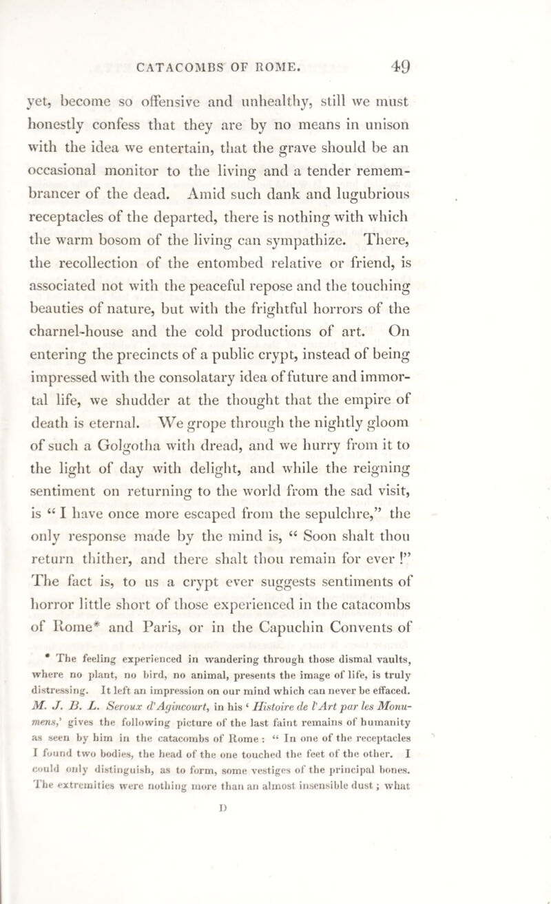 yet, become so offensive and unhealthy, still we must honestly confess that they are by no means in unison with the idea we entertain, that the grave should be an occasional monitor to the living: and a tender remem- brancer of the dead. Amid such dank and lugubrious receptacles of the departed, there is nothing with which the warm bosom of the living can sympathize. There, the recollection of the entombed relative or friend, is associated not with the peaceful repose and the touching beauties of nature, but with the frightful horrors of the charnel-house and the cold productions of art. On entering the precincts of a public crypt, instead of being impressed with the consolatary idea of future and immor¬ tal life, we shudder at the thought that the empire of death is eternal. We grope through the nightly gloom of such a Golgotha with dread, and we hurry from it to the light of day with delight, and while the reigning sentiment on returning to the world from the sad visit, is u I have once more escaped from the sepulchre,” the only response made by the mind is, 6i Soon shalt thou return thither, and there shalt thou remain for ever !” The fact is, to us a crypt ever suggests sentiments of horror little short of those experienced in the catacombs of Rome* and Paris, or in the Capuchin Convents of • The feeling experienced in wandering through those dismal vaults, where no plant, no bird, no animal, presents the image of life, is truly distressing. It left an impression on our mind which can never be effaced. M. J. 13. L. Seroux d'Aguicourt, in his * Histoire de l'Art par les Monu- mens,’ gives the following picture of the last faint remains of humanity as seen by him in the catacombs of Rome : “ In one of the receptacles I found two bodies, the head of the one touched the feet of the other. I could only distinguish, as to form, some vestiges of the principal bones. 1 he extremities were nothing more than an almost insensible dust; what D