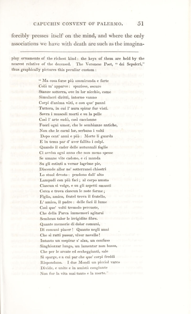 forcibly presses itself on the mind, and where the only associations we have with death are such as the imagina- play ornaments of the richest kind: the keys of them are held by the nearest relative of the deceased. The Veronese Poet, “ dei Sepolcri,” thus graphically pictures this peculiar custom : “ Ma cosa forse piu ammiranda e forte Cola m’ apparve: spaziose, oscure Stanze sotterra, ove in lor nicchie, come Simulacri diritti, intorno vanno Corpi d’anima vdti, e con que’ panni Tuttora, in cui 1’ aura spirar fur visti. Sovra i muscoli morti e su la pelle Cosi 1’ arte sudd, cosi caccionne Fuori ogni umor, che le sembianze antiche, Non che le carni lor, serbano i volti Dopo cent’ anni e piu : Morte li guarda E in tema par d’ aver fallito i colpi. Quaudo il cader delle autunnali foglie Ci avvisa ogni anno che non menu spesse Se umane vite cadono, e ci manda Su gli estinti a versar lagrime pie, Discende allor ne’ sotterranei chiostri Lo stuol devoto : pendono dall’ alto Lampadi con piu faci; al corpo amato Ciascun si volge, e su gli aspetti smunti Cerca e trova ciascun le note foi*me ; Figlio, amico, fratel trova il fratello, L’ amico, il padre : delle faci il lume Cosi que’ volti tremolo percuote, Che della Parca immemori agitarsi Semhran talor le irrigidite fibre. Quante memorie di dolor comuni, Di comuni piacer ! Quanto negli anni Che si ratti passar, viver novello ! Intanto un sospirar s’ alza, un confuso Singhiozzar lungo, un lamentar non basso, Che per le arcate ed eccheggianti, sale Si sparge, e a cui par che que’ corpi freddi Rispondano. I due Mondi un picciol varco Divide, e unite e in amista congiunte Non fur la vita mai tanto e la morte.”