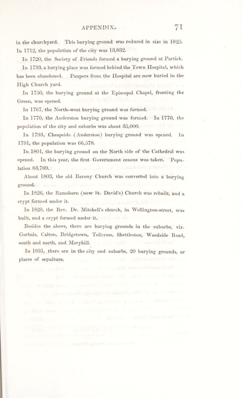 in the churchyard. This burying ground was reduced in size in 1825. In 1712, the population of the city was 13,832. In 1720, the Society of Friends formed a burying ground at Partiek. In 1733, a burying place was formed behind the Town Hospital, which has been abandoned. Paupers from the Hospital are now buried in the High Church yard. In 1750, the burying ground at the Episcopal Chapel, fronting the Green, was opened. In 1767, the North-west burying ground Avas formed. In 1770, the Anderston burying ground was formed. In 1770, the population of the city and suburbs Avas about 35,000. In 1793, Cheapside (Anderston) burying ground Avas opened. In 1791, the population AA7as 66,578. In 1801, the bury ing ground on the North side of the Cathedral was opened. In this year, the first Government census was taken. Popu¬ lation 83,769. About 1803, the old Barony Church Avas converted into a burying ground. In 1826, the Ramsliorn (iioav St. David’s) Church was rebuilt, and a crypt formed under it. In 1828, tlxe Rev. Dr. Mitchell’s church, in Wellington-street, Avas built, and a crypt formed under it. Besides the above, there are burying grounds in the suburbs, viz. Gorbals, Calton, Bridgetoxvn, Tollcross, Shettleston, Woodside Road, south and north, and Maryhill. In 1831, there are in the city and suburbs, 20 burying grounds, or places of sepulture.