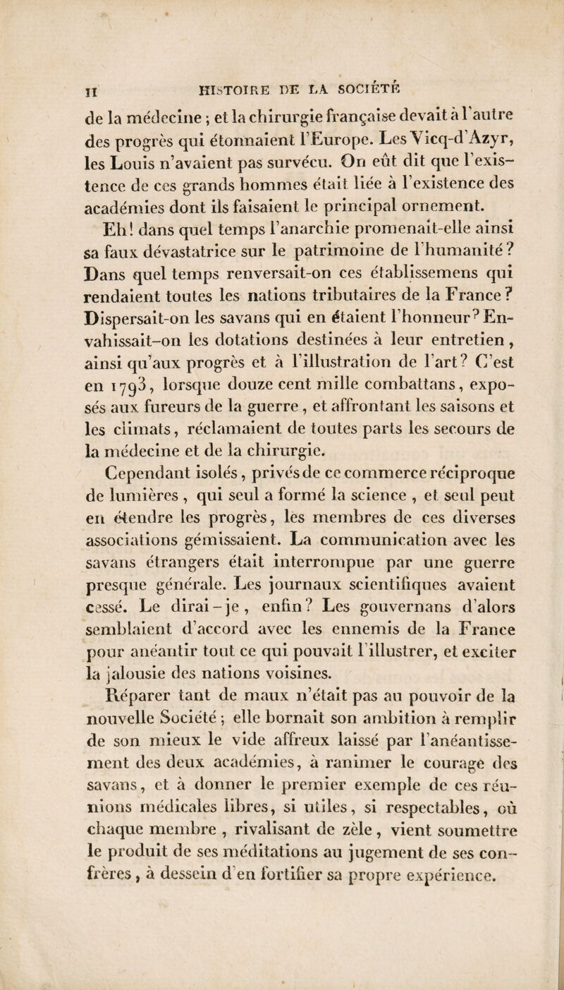 lï HISTOIRE DE LA SOCIÉTÉ de la médecine ; et la chirurgie française devait à 1 autre des progrès qui étonnaient l’Europe. Les Yicq-d’Azyr, les Louis n’avaient pas survécu. On eût dit que l’exis¬ tence de ces grands hommes était liée à l’existence des académies dont ils faisaient le principal ornement. Eh! dans quel temps l’anarchie promenait-elle ainsi sa faux dévastatrice sur le patrimoine de l’humanité ? Dans quel temps renversait-on ces établissemens qui rendaient toutes les nations tributaires de la France? Dispersait-on les savans qui en étaient l’honneur ? En¬ vahissait-on les dotations destinées à leur entretien, ainsi qu’aux progrès et à l’illustration de l’art? C’est en 1793? lorsque douze cent mille combattans, expo¬ sés aux fureurs de la guerre, et affrontant les saisons et les climats, réclamaient de toutes parts les secours de la médecine et de la chirurgie. Cependant isolés, privés de ce commerce réciproque de lumières , qui seul a formé la science , et seul peut en étendre les progrès, les membres de ces diverses associations gémissaient. La communication avec les savans étrangers était interrompue par une guerre presque générale. Les journaux scientifiques avaient cessé. Le dirai-je, enfin? Les gouvernails d’alors semblaient d’accord avec les ennemis de la France pour anéantir tout ce qui pouvait l illustrer, et exciter la jalousie des nations voisines. Réparer tant de maux n’était pas au pouvoir de la nouvelle Société ; elle bornait son ambition à remplir de son mieux le vide affreux laissé par l’anéantisse¬ ment des deux académies, à ranimer le courage des savans, et à donner le premier exemple de ces réu¬ nions médicales libres, si utiles, si respectables, où chaque membre , rivalisant de zèle, vient soumettre le produit de ses méditations au jugement de ses con¬ frères , à dessein d en fortifier sa propre expérience.