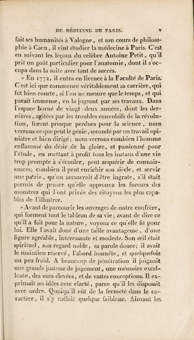 fait, ses humanités à Yalogne , et son cours de philoso¬ phie à Caen, il vint étudier la médecine à Paris. C’est en suivant les leçons du célébré Antoine Petit, qu’il prit un goût particulier pour l’anatomie, dont il s’oc¬ cupa dans la suite avec tant de succès. « En 1772, il entra en licence à la Faculté de Paris, C’est ici que commence véritablement sa carrière, qui fut bien courte , si I on ne mesure que le temps, et qui paraît immense, en la jugeant par ses travaux. Dans l’espace borné de vingt-deux années, dont les der¬ nières , agitées par les troubles convulsifs de la révolu¬ tion, furent presque perdues pour la science , nous verrons ce que peut le génie, secondé par un travail opi¬ niâtre et bien dirigé ; nous verrons combien 1homme enflammé du désir de la gloire, et passionné pour l’étude, en mettant à profit tous les instans d’une vie trop prompte a s’écouler, peut acquérir de connais¬ sances; combien il peut enrichir son siècle, et servir une patrie , qu’on accuserait d être ingrate, s’il était permis de penser qu elle approuva les fureurs des monstres qui Font privée des citoyens les plus capa¬ bles de l iilusfrer. « Avant de parcourir les ouvrages de notre confrère, qui forment tout le tableau de sa vie ; avant de dire ce qu’il a fait pour la nature , voyons ce qu elle fit pour lui. Elle 1 avait doué d’une taille avantageuse , d’une figure agréable, intéressante et modeste. Son œil était spirituel, son regard noble, sa parole douce; il avait le maintien réservé , l’abord honnête , et quelquefois un peu froid. À beaucoup de pénétration il joignait une grande justesse de jugement, une mémoire excel¬ lente , des vues élevées, et de vastes conceptions. Il ex¬ primait ses idées avec clarté , parce qu’il les disposait avec ordre. Quoiqu'il eût de la fermeté dans le ca¬ ractère 5 il s y mêlait quelque faiblesse. Aimant les.