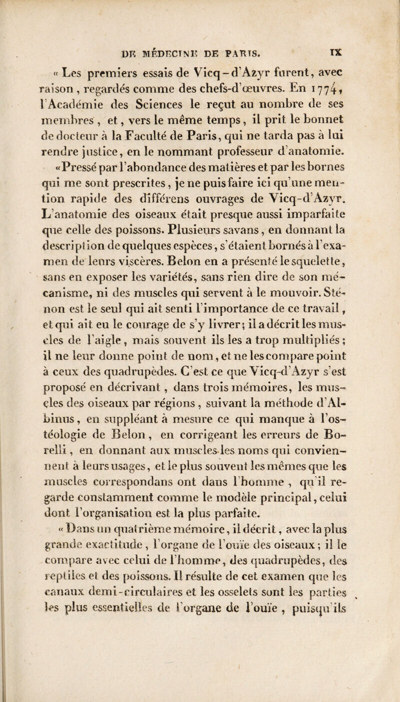 s « Les premiers essais de Vicq-d’Azyr furent, avec raison , regardés comme des chefs-d œuvres. En 1774» rAcadémie des Sciences le reçut an nombre de ses membres , et, vers le même temps, il prit le bonnet de docteur à la Faculté de Paris, qui ne tarda pas à lui rendre justice, en le nommant professeur d’anatomie. «Pressé par l’abondance des matières et par les bornes qui me sont prescrites, je ne puis faire ici qu’une men¬ tion rapide des différens ouvrages de Vicq-d Azyr. L’anatomie des oiseaux était presque aussi imparfaite que celle des poissons. Plusieurs savans, en donnant la descript ion de quelques espèces, s’étaient bornés à l’exa¬ men de leurs viscères. Belon en a présenté le squelette, sans en exposer les variétés, sans rien dire de son mé¬ canisme, ni des muscles qui servent à le mouvoir. S te¬ non est le seul qui ait senti [ importance de ce travail, et qui ait eu le courage de s’y livrer; il a décrit les mus¬ cles de l’aigle , mais souvent ils les a trop multipliés ; il ne leur donne point de nom, et ne les compare point à ceux des quadrupèdes. C’est ce que Vicq-d’Azyr s’est proposé en décrivant, dans trois mémoires, les mus¬ cles des oiseaux par régions , suivant la méthode d Al¬ binos , en suppléant à mesure ce qui manque à l’os- téologie de Belon, en corrigeant les erreurs de Bo¬ rd! i, en donnant aux muscles les noms qui convien¬ nent à leurs usages, et le plus souvent les mêmes que les muscles correspondans ont dans l’homme , qu i! re¬ garde constamment comme le modèle principal, celui dont l’organisation est la plus parfaite. « Dans un quatrième mémoire, il décrit, avec la plus grande exactitude , l’organe de l’ouïe des oiseaux ; il le compare avec celui de l’homme, des quadrupèdes, des reptiles et des poissons. Il résulte de cet examen que les canaux demi-circulaires et les osselets sont les parties les plus essentielles de l’organe de l’ouïe , puisqu’ils 1