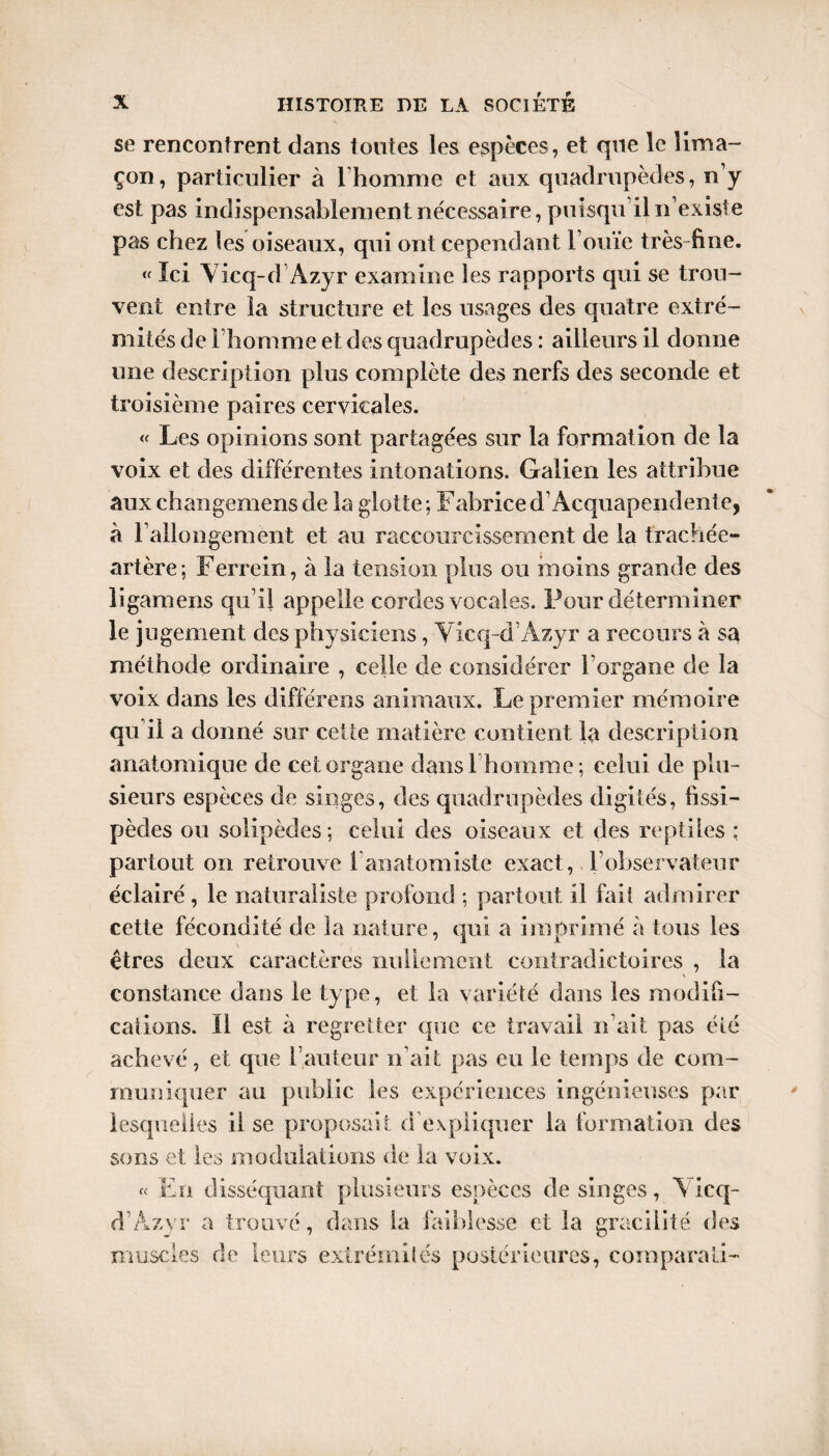 se rencontrent dans tontes les espèces, et que le lima¬ çon, particulier à l’homme et aux quadrupèdes, n’y est pas indispensablement nécessaire, puisqu’il n’existe pas chez les oiseaux, qui ont cependant l’ouïe très-fine. « Ici Y icq-d Azyr examine les rapports qui se trou¬ vent entre la structure et les usages des quatre extré¬ mités de l’homme et des quadrupèdes : ailleurs il donne une description plus complète des nerfs des seconde et troisième paires cervicales. « Les opinions sont partagées sur la formation de la voix et des différentes intonations. Galien les attribue aux changemens de la glotte ; Fabrice d’Acquapendente, à rallongement et au raccourcissement de la trachée- artère; Ferrein, à la tension plus ou moins grande des ligamens qu i! appelle cordes vocales. Four déterminer le jugement des physiciens , Y icq-d’Azyr a recours à sa méthode ordinaire , celle de considérer l’organe de la voix dans les différées animaux. Le premier mémoire qu’il a donné sur cette matière contient la description anatomique de cet organe dans b homme ; celui de plu¬ sieurs espèces de singes, des quadrupèdes digités, fïssi— pèdes ou solipèdes ; celui des oiseaux et des reptiles : partout on retrouve 1 anatomiste exact, l’observateur éclairé , le naturaliste profond ; partout il fait admirer cette fécondité de la nature, qui a imprimé à tous les êtres deux caractères nullement contradictoires , la constance dans le type, et la variété dans les modifi¬ cations. Il est à regretter que ce travail n’ait pas été achevé, et que l’auteur n’ait pas eu le temps de com¬ muniquer au public les expériences ingénieuses par lesquelles il se proposait d’expliquer la formation des sons et les modulations de la voix. « En disséquant plusieurs espèces de singes, Y icq- d’Azyr a trouvé, dans la faiblesse et la gracilité des muscles de leurs extrémités postérieures, coraparati-