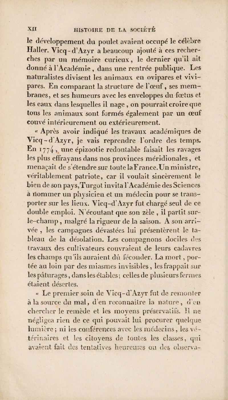 le de'veloppement du poulet avaient occupé le célèbre Haller. Vicq-d’Azyr a beaucoup ajouté à ces recher¬ ches par un mémoire curieux, le dernier qu’il ait donné à l’Académie , dans une rentrée publique. Les naturalistes divisent les animaux en ovipares et vivi¬ pares. En comparant la structure de l’œuf, ses mem¬ branes, et ses humeurs avec les enveloppes du fœtus et les eaux dans lesquelles il nage , on pourrait croire que tous les animaux sont formés également par un œuf couvé intérieurement ou extérieurement. « Ap rès avoir indiqué les travaux académiques de Vicq-d Azyr, je vais reprendre l’ordre des temps. En 1774 , une épizootie redoutable faisait les ravages les plus effrayans dans nos provinces méridionales, et menaçait de s’étendre sur toute laFrance.Un ministre, véritablement patriote, car il voulait sincèrement le bien de son pays,Tnrgot invita l’Académie des Sciences à ilommer un physicien et un médecin pour se trans¬ porter sur les lieux. Vicq-d’Azyr fut chargé seul de ce double emploi. N écoutant que son zèle , il partit sur- le-champ , malgré la rigueur de la saison. A son arri¬ vée , les campagnes dévastées lui présentèrent le ta¬ bleau de la désolation. Les compagnons dociles des travaux des cultivateurs couvraient de leurs cadavres les champs qu’ils auraient dû féconder. La mort, por¬ tée an loin par des miasmes invisibles, les frappait sur les pâturages, dans les étables ; celles de plusieurs fermes étaient désertes. « Le premier soin de Vicq-d’Azyr fut de remonter à la source du mal, d’en reconnaître la nature, d'en chercher le remède et les moyens préservatifs. Ï1 ne négligea rien de ce qui pouvait lui procurer quelque lumière ; ni les conférences avec les médecins , les vé¬ térinaires et les citoyens de toutes les classes, qui avaient fait des tentatives heureuses ou des observa-