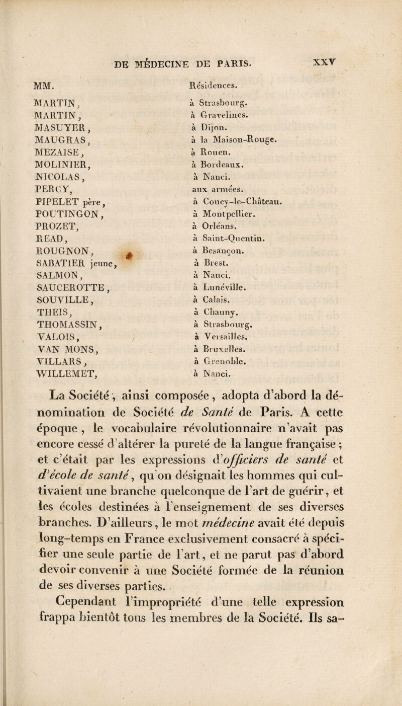 MM. Résidences. MARTIN, à Strasbourg. MARTIN, à Gravelines. MASUYER, à Dijon. MAUGRAS, à la Maison-Rouge. MEZAISE, à Rouen. MGLINIER, à Bordeaux. NICOLAS, à Nanci. PERCY, aux armées. PIPELET père, à Coucy-le-Cliâteau. POUTINGON, à Montpellier. PROZET, à Orléans. READ, à Saint-Quentin. ROUGNON, # à Besancon. o SABATIER jeune. à Brest. SALMON , à Nanci. SAUCEROTTE, à Lunéville. SOUVILLE, à Calais. TH El S, à Chauny. THOMASSIN, à Strasbourg. VALOIS, à Versailles. VAN MONS, à Bruxelles. VILLARS, à Grenoble. WILLEMET, à Nanci. La Société, ainsi composée, adopta d’abord la dé¬ nomination de Société de Santé de Paris. A cette époque , le vocabulaire révolutionnaire n’avait pas encore cessé d’altérer la pureté de la langue française ; et c’était par les expressions dé officiers de santé et d’école de santé, qu’on désignait les hommes qui cul¬ tivaient une branche quelconque de l’art de guérir, et les écoles destinées à l’enseignement de ses diverses branches. D’ailleurs, le mot médecine avait été depuis long-temps en France exclusivement consacré à spéci¬ fier une seule partie de l art, et ne parut pas d’abord devoir convenir à une Société formée de la réunion de ses diverses parties. Cependant l’impropriété d’une telle expression frappa bientôt tous les membres de la Société. Ils sa-*