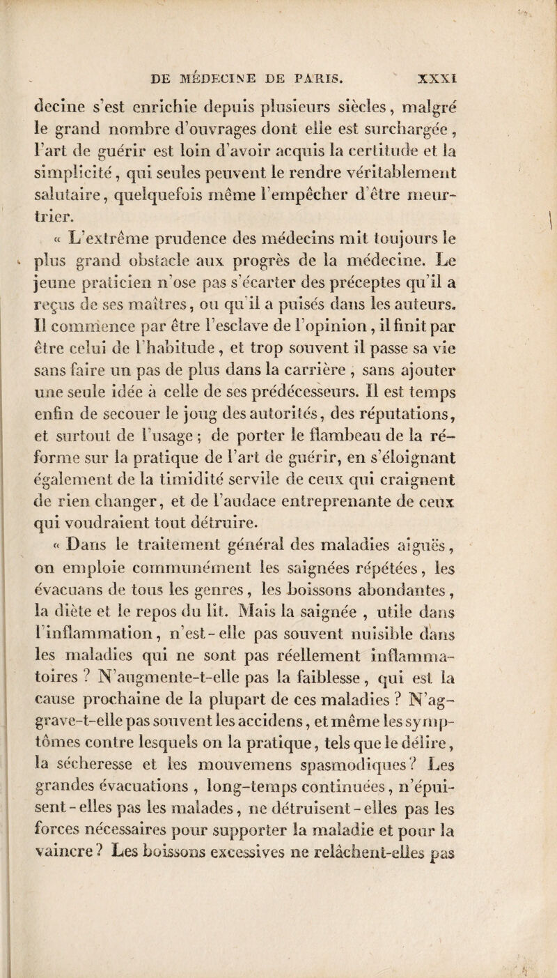 decine s’est enrichie depuis plusieurs siècles, malgré le grand nombre d’ouvrages dont elle est surchargée, l’art de guérir est loin d’avoir acquis la certitude et la simplicité, qui seules peuvent le rendre véritablement salutaire, quelquefois même l’empêcher d être meur¬ trier. « L’extrême prudence des médecins mit toujours le plus grand obstacle aux progrès de la médecine. Le jeune praticien n’ose pas s’écarter des préceptes qu’il a reçus de ses maîtres, ou qu i! a puisés dans les auteurs. Il commence par être l’esclave de l’opinion, il finit par être celui de l’habitude , et trop souvent il passe sa vie sans faire un pas de plus dans la carrière , sans ajouter une seule idée à celle de ses prédécesseurs. Il est temps enfin de secouer le joug des autorités, des réputations, et surtout de l’usage ; de porter le flambeau de la ré¬ forme sur la pratique de l’art de guérir, en s’éloignant également de la timidité servile de ceux qui craignent de rien changer, et de l’audace entreprenante de ceux qui voudraient tout détruire. « Dans le traitement général des maladies aiguës, on emploie communément les saignées répétées, les évacuans de tous les genres, les boissons abondantes, la diète et le repos du lit. Mais la saignée , utile dans 1 inflammation, n’est-elle pas souvent nuisible dans les maladies qui ne sont pas réellement inflamma¬ toires ? N’augmente-t-elle pas la faiblesse, qui est la cause prochaine de la plupart de ces maladies ? N’ag¬ grave-t-elle pas souvent les accidens, et même les symp¬ tômes contre lesquels on la pratique, tels que le délire, la sécheresse et les mouvemens spasmodiques? Les grandes évacuations , long-temps continuées, n’épui¬ sent - elles pas les malades, ne détruisent - elles pas les forces nécessaires pour supporter la maladie et pour la vaincre ? Les boissons excessives ne relâclient-eiles pas