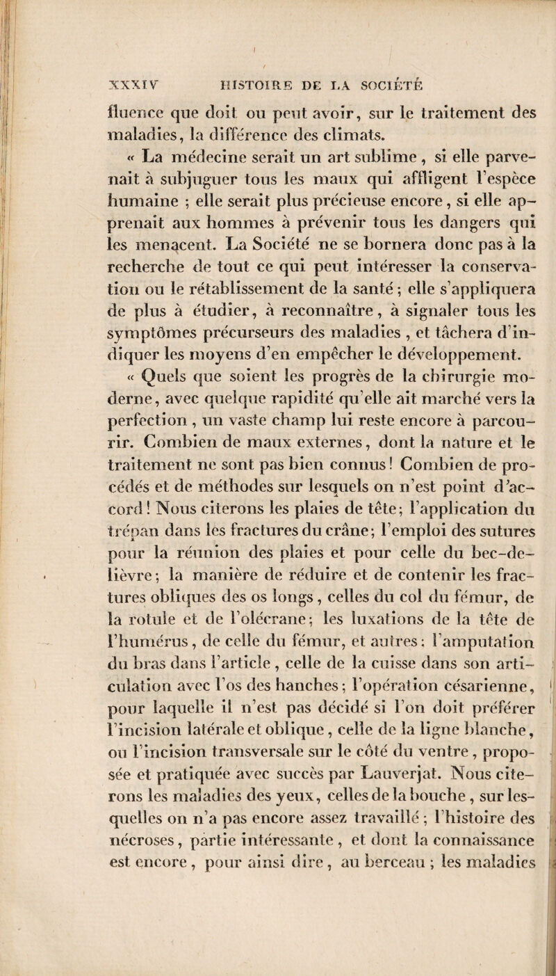 I XXXIV HISTOIRE DE I,A SOCIETE fluence que doit ou peut avoir, sur le traitement des maladies, la différence des climats. « La médecine serait un art sublime , si elle parve¬ nait à subjuguer tous les maux qui affligent l’espèce humaine ; elle serait plus précieuse encore, si elle ap¬ prenait aux hommes à prévenir tous les dangers qui les menacent. La Société ne se bornera donc pas à la recherche de tout ce qui peut intéresser la conserva¬ tion ou le rétablissement de la santé ; elle s’appliquera de plus à étudier, à reconnaître, à signaler tous les symptômes précurseurs des maladies , et tâchera d’in¬ diquer les moyens d’en empêcher le développement. « Quels que soient les progrès de la chirurgie mo¬ derne, avec quelque rapidité qu elle ait marché vers la perfection , un vaste champ lui reste encore à parcou¬ rir. Combien de maux externes, dont la nature et le traitement ne sont pas bien connus ! Combien de pro¬ cédés et de méthodes sur lesquels on n’est point d’ac¬ cord ! Nous citerons les plaies de tête; l’application du trépan dans les fractures du crâne; l’emploi des sutures pour la réunion des plaies et pour celle du bec-de- lièvre ; la manière de réduire et de contenir les frac¬ tures obliques des os longs, celles du col du fémur, de la rotule et de l’olécrane; les luxations de la tête de l’humérus, de celle du fémur, et autres; 1 amputalion du bras dans l’article , celle de la cuisse dans son arti¬ culation avec l’os des hanches; l’opération césarienne, pour laquelle il n’est pas décidé si Ton doit préférer Fincision latérale et oblique, celle de la ligne blanche, ou l’incision transversale sur le côté du ventre, propo¬ sée et pratiquée avec succès par Lauverjat. Nous cite¬ rons les maladies des yeux, celles de la bouche , sur les¬ quelles on n’a pas encore assez travaillé ; l’histoire des nécroses, partie intéressante , et dont la connaissance est encore , pour ainsi dire , au berceau ; les maladies