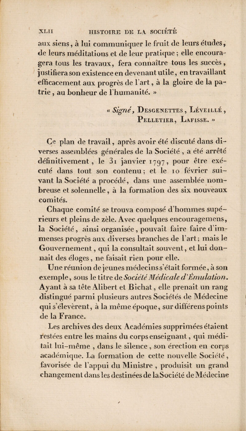 r XLII HISTOIRE DE LA SOCIETE aux siens, à lui communiquer le fruit de leurs études ? de leurs méditations et de leur pratique ; elle encoura¬ gera tous les travaux, fera connaître tous les succès, justifiera son existence en devenant utile, en travaillant efficacement aux progrès de Fart, à la gloire de la pa¬ trie , au bonheur de l’humanité. » « Signé y Desgenettes , Lève illé , Pelletier, Lafisse. « Ce plan de travail, après avoir été discuté dans di¬ verses assemblées générales de la Société , a été arrêté définitivement, le 3i janvier 17977 pour être exé¬ cuté dans tout son contenu ; et le 10 février sui¬ vant la Société a procédé, dans une assemblée nom¬ breuse et solennelle, à la formation des six nouveaux comités. Chaque comité se trouva composé d’hommes supé¬ rieurs et pleins de zèle. Avec quelques encouragemens, la Société, ainsi organisée, pouvait faire faire d’im¬ menses progrès aux diverses branches de l’art ; mais le Gouvernement, qui la consultait souvent, et lui don¬ nait des éloges, ne faisait rien pour elle. Une réunion de jeunes médecins s’était formée, à son exemple, sous le titre de Société Médicale d’Émulation. Ayant à sa tête Alibert et Bichat, elle prenait un rang distingué parmi plusieurs autres Sociétés de Médecine qui s’élevèrent, à la même époque, sur différenspoints de la France. Les archives des deux Académies supprimées étaient restées entre les mains du corps enseignant, qui médi¬ tait lui-même , dans le silence , son érection en corps académique. La formation de cette nouvelle Société, favorisée de l’appui du Ministre , produisit un grand changement dans les destinées de la Société de Médecine ». ✓