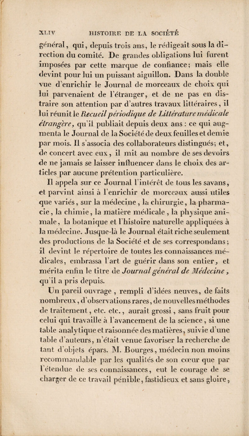 général, qui, depuis trois ans, le rédigeait sous la di¬ rection du comité. De grandes obligations lui furent imposées par cette marque de confiance; mais elle devint pour lui un puissant aiguillon. Dans la double vue d’enrichir le Journal de morceaux de choix qui lui parvenaient de l’étranger, et de ne pas en dis¬ traire son attention par d’autres travaux littéraires, il lui réunit le Recueil périodique de Littérature médicale étrangère, qu’il publiait depuis deux ans : ce qui aug¬ menta le Journal de la Société de deux feuilles et demie par mois. Il s’associa des collaborateurs distingués; et, de concert avec eux, il mit au nombre de ses devoirs de ne jamais se laisser influencer dans le choix des ar¬ ticles par aucune prétention particulière. Il appela sur ce Journal l’intérêt de tous les savans, et parvint ainsi à l’enrichir de morceaux aussi utiles que variés, sur la médecine , la chirurgie, la pharma¬ cie , la chimie, la matière médicale , la physique ani¬ male, la botanique et l’histoire naturelle appliquées à la médecine. Jusque-là le Journal était riche seulement des productions de la Société et de ses correspondans ; il devint le répertoire de toutes les connaissances mé¬ dicales, embrassa l’art de guérir dans son entier, et méri ta enfin le titre de Journal général de Médecine, qu’il a pris depuis. ün pareil ouvrage , rempli d’idées neuves, de faits nombreux, d’observations rares, de nouvelles méthodes de traitement, etc. etc., aurait grossi , sans fruit pour celui qui travaille à l’avancement de la science, si une table analytique et raisonnée des matières, suivie d’une table d’auteurs, n’était venue favoriser la recherche de tant d’objets épars. M. Bourges, médecin non moins recommandable par les qualités de son cœur que par l’étendue de scs connaissances, eut le courage de se charger de ce travail pénible, fastidieux et sans gloire,