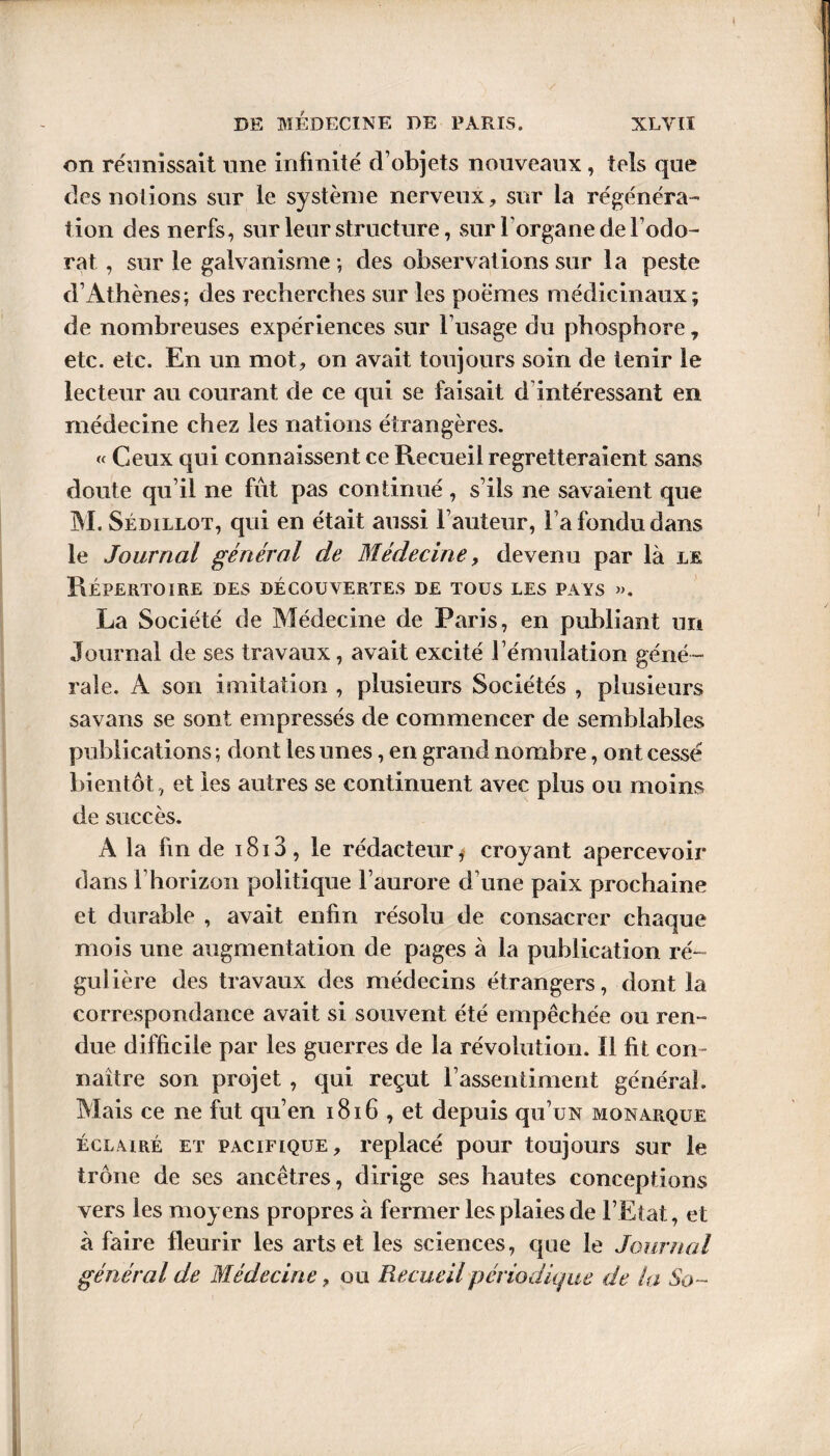 on réunissait une infinité d’objets nouveaux, tels que des notions sur le système nerveux, sur la régénéra¬ tion des nerfs, sur leur structure, sur l’organe de l’odo¬ rat , sur le galvanisme-, des observations sur la peste d’Athènes; des recherches sur les poèmes médicinaux; de nombreuses expériences sur l’usage du phosphore 7 etc. etc. En un mot, on avait toujours soin de tenir le lecteur au courant de ce qui se faisait d intéressant en médecine chez les nations étrangères. « Ceux qui connaissent ce Recueil regretteraient sans doute qu’il ne fût pas continué, s’ils ne savaient que M. Sédillot, qui en était aussi l’auteur, Fa fondu dans le Journal général de Médecine, devenu par là le Répertoire des découvertes de tous les pays ». La Société de Médecine de Paris, en publiant un Journal de ses travaux, avait excité l’émulation géné¬ rale. A son imitation , plusieurs Sociétés , plusieurs savans se sont empressés de commencer de semblables publications ; dont les unes, en grand nombre, ont cessé bientôt , et les autres se continuent avec plus ou moins de succès. A la fm de i8i3, le rédacteur, croyant apercevoir dans l’horizon politique l’aurore d une paix prochaine et durable , avait enfin résolu de consacrer chaque mois une augmentation de pages à la publication ré¬ gulière des travaux des médecins étrangers, dont la correspondance avait si souvent été empêchée ou ren¬ due difficile par les guerres de la révolution. Il fit con¬ naître son projet , qui reçut l’assentiment général. Mais ce ne fut qu’en 1816 , et depuis qu’uN monarque éclairé et pacifique, replacé pour toujours sur le trône de ses ancêtres, dirige ses hautes conceptions vers les moyens propres à fermer les plaies de l’Etat, et à faire fleurir les arts et les sciences, que le Journal général de Médecine, o u Recueil périodique de la So~