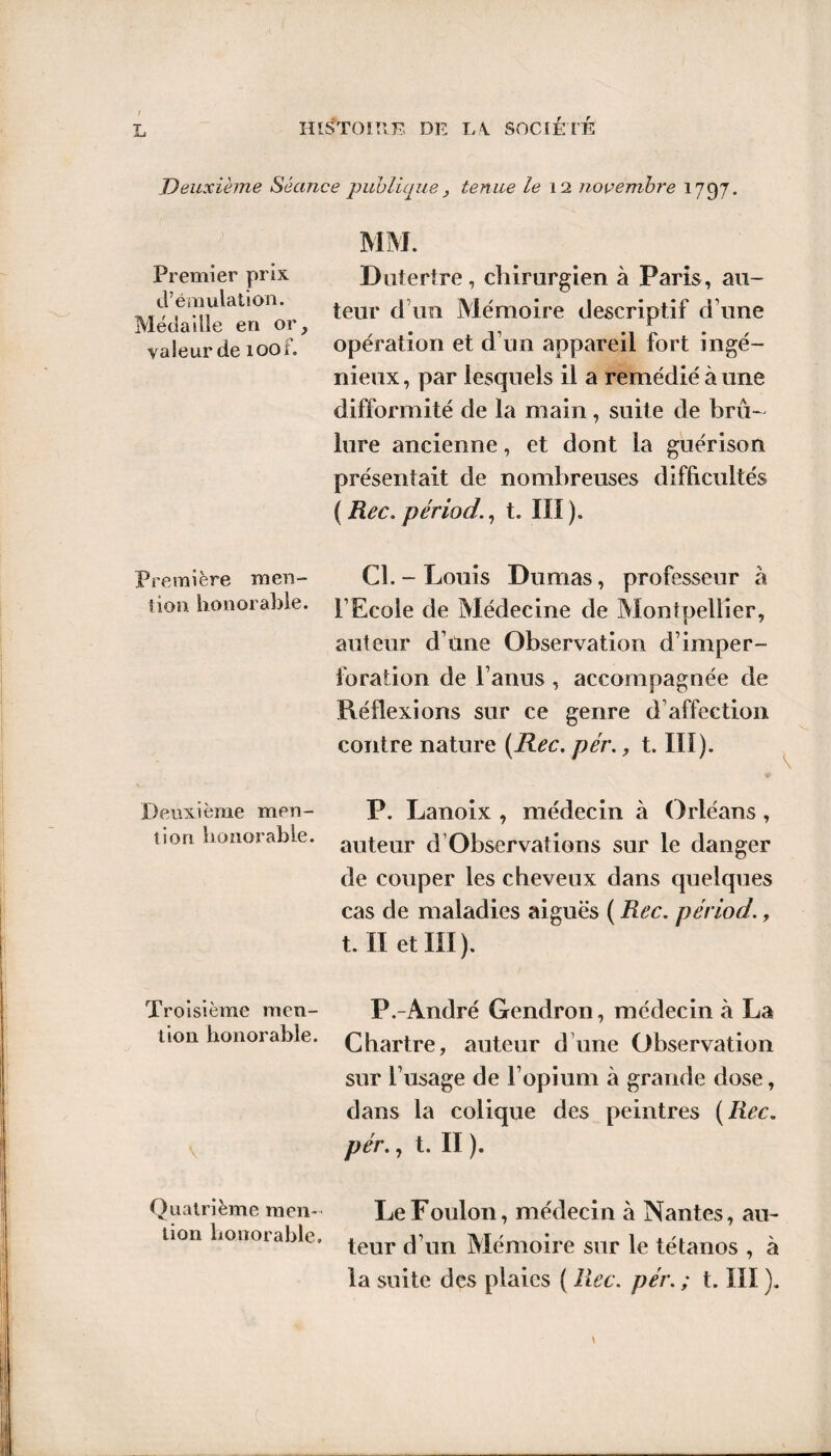 Deuxième Séance publique , tenue le 12 novembre 1797. Premier prix d’émulation. Médaille en or, valeur de xoof. Dutertre, chirurgien à Paris , au¬ teur d ira Mémoire descriptif d une opération et d’un appareil fort ingé¬ nieux, par lesquels il a remédié à une difformité de la main, suite de brû¬ lure ancienne, et dont la guérison présentait de nombreuses difficultés ( Rec. période t. IIÎ ). Première men- Cl. - Louis Dumas, professeur à tion honorable. PEcole de Médecine de Montpellier, auteur d’üne Observation d’imper- foraiion de l’anus , accompagnée de Réflexions sur ce genre d’affection contre nature (Rec. pér., t. III). Deuxième men- P. Lanoix , médecin à Orléans , lion honorable. ailteiir d Observations sur le danger de couper les cheveux dans quelques cas de maladies aiguës ( Rec. périod., t. Il et III). Troisième men- P.-André Gendron, médecin à La tion honorable. Chartre, auteur d une Observation sur l’usage de l’opium à grande dose, dans la colique des peintres (Rec. pér., t. II ). Quatrième men- Le Foulon, médecin à Nantes, au- tion honoiable. teur ftxm Mémoire sur le tétanos , à