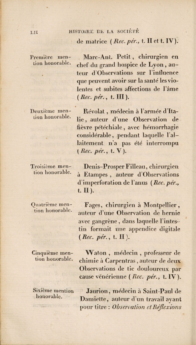 de matrice ( Rec. pért. Iï et t. IV). Première men- Marc-Ant. Petit, chirurgien en non honorable. cjie£ fju grancj hospice de Lyon, au¬ teur d Observations sur linfluence que peuvent avoir sur la santé les vio¬ lentes et subites affections de l’âme ( Rec. pér., t. III ). Deuxième men¬ tion honorable. % Révolat, médecin à l’armée d’Ita¬ lie , auteur d’une Observation de fièvre pétéchiale, avec hémorrhagie considérable, pendant laquelle l’al¬ laitement n’a pas été interrompu ( Rec. pér., t. V ). Troisième men- Denis-ProsperFilleau, chirurgien non honorable. ^ Etampes , auteur d’Observations d’imperforation de l’anus {Rec. pér., t. II ). Quatrième men¬ tion honorable. F âges, chirurgien à Montpellier , auteur d’une Observation de hernie avec gangrène , dans laquelle l’intes¬ tin formait une appendice digitale ( Rec. pér., t. II ). Cinquième men- Waton , médecin , professeur de tion honorable, chimie à Carpentras , auteur de deux ■* Observations de tic douloureux par cause vénérienne ( Rec. pér., t. IV). Sixième mention honorable. Jaurion, médecin à Saint-Paul de Damiette, auteur d’un travail ayant pour titre : Observation et Réflexions