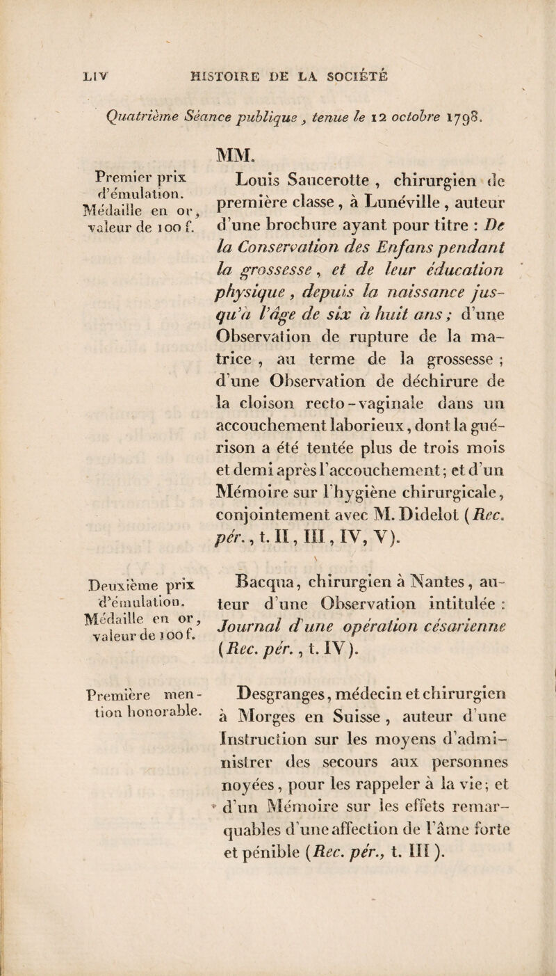 Quatrième Séance publique , tenue le 12 octobre 1798. MM. Premier prix Louis Saucerotte , chirurgien «le M^eaTelaeanor, Première classe . à Lunéville , auteur valeur de 100 f. d’une brochure ayant pour titre : De la Conservation des Enfans pendant la grossesse, et de leur éducation physique , depuis la naissance jus¬ qu'à l'âge de six a huit arts ; d’une Observation de rupture de la ma¬ trice , au terme de la grossesse ; d’une Observation de déchirure de la cloison recto-vaginale dans un accouchement laborieux, dont la gué¬ rison a été tentée plus de trois mois et demi après l’accouchement ; et d’un Mémoire sur l’hygiène chirurgicale, conjointement avec M. Didelot {Rec. pér., t. II, III, IV, Y). Deuxième prix 'cPémulation. Médaille en or, valeur de 100 f. Bacqua, chirurgien à Nantes, au¬ teur d’une Observation intitulée : Journal d une opération césarienne ( Rec. pér., t. IV ). Première men - Desgranges, médecin et chirurgien non honorable. ^ Morges en Suisse , auteur d une Instruction sur les moyens d’admi¬ nistrer des secours aux personnes noyées, pour les rappeler à la vie; et ♦ d’un Mémoire sur les effets remar¬ quables d une affection de l’âme forte et pénible {Rec. pér., t. III ).