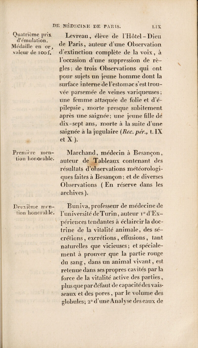 Quatrième prix Levreau, élève de l’Hôtel-Dieu ci émulation. t • ,, Médaille en or ce *aris, auteur dune Observation valeur de xoof. d’extinction complète de la voix, à l’occasion d’une suppression de rè¬ gles ; de trois Observations qui ont pour sujets un jeune homme dont la surface interne de l’estomac s’est trou¬ vée parsemée de veines variqueuses ; une femme attaquée de folie et d’é¬ pilepsie , morte presque subitement après une saignée; une jeune fille de dix-sept ans, morte à la suite d’une saignée à la jugulaire (Rcc. pér., t. IX et X ). Première men- Marchand, médecin à Besançon, lion honorable. auteur de Tableaux contenant des résultats d’observations météorologi¬ ques faites à Besançon; et de diverses Observations ( En réserve dans les archives ). Deuxième mro- Buniva, professeur de médecine de don honorable. l’université deTurin, auteur i°d’Ex- périences tendantes à éclaircir la doc¬ trine de la vitalité animale, des sé¬ crétions , excrétions, effusions, tant naturelles que vicieuses ; et spéciale¬ ment à prouver que la partie rouge du sang, dans un animal vivant, est retenue dans ses propres cavités parla force de la vitalité active des parties, plus que par défaut de capaci té des vais¬ seaux et des pores, par le volume des globules; 20 d’une Analyse des eaux de