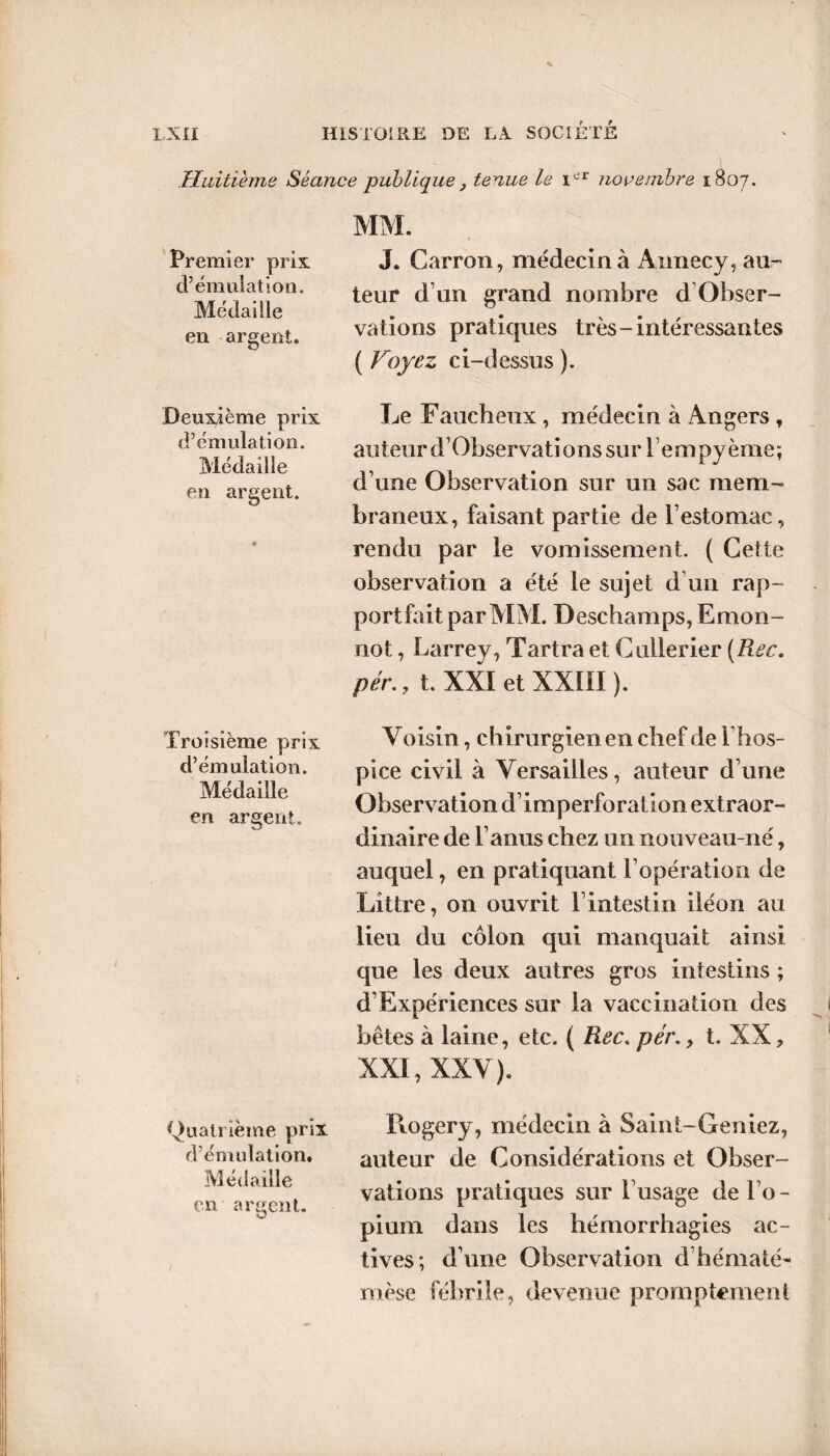 Huitième Séance publique , tenue le Ier novembre 1807. Premier prix d’émulation. Médaille en argent. Deuxième prix d’émulation. Médaille en argent. Troisième prix d’émulation. Médaille en argent. Quatrième prix d’émulation* Médaille en argent. MM. J. Carron, médecin à Annecy, au¬ teur d un grand nombre d Obser¬ vations pratiques très-intéressantes ( Voyez ci-dessus ). Le Faucheux , médecin à Angers , auteur d ’ Observât] ons sur 1 e m py ème ; d une Observation sur un sac mem¬ braneux, faisant partie de l’estomac, rendu par le vomissement. ( Cette observation a été le sujet d’un rap¬ portait par MM. Deschamps, Emon- not, Larrey, Tartra et Cullerier (Rec. pér., t. XXI et XXIII). Voisin, chirurgien en chef de l’hos¬ pice civil à Versailles, auteur d’une Observation d’imperforation extraor¬ dinaire de l’anus chez un nouveau-né, auquel, en pratiquant l’opération de Littré, on ouvrit l’intestin iléon au lieu du côlon qui manquait ainsi que les deux autres gros intestins ; d’Expériences sur la vaccination des bêtes à laine, etc. ( Rec. pér. , t. XX, XXI, XXV). Rogery, médecin à Saint-Geniez, auteur de Considérations et Obser¬ vations pratiques sur l’usage de l’o¬ pium dans les hémorrhagies ac¬ tives; d’une Observation d’hématé- mèse fébrile, devenue promptement