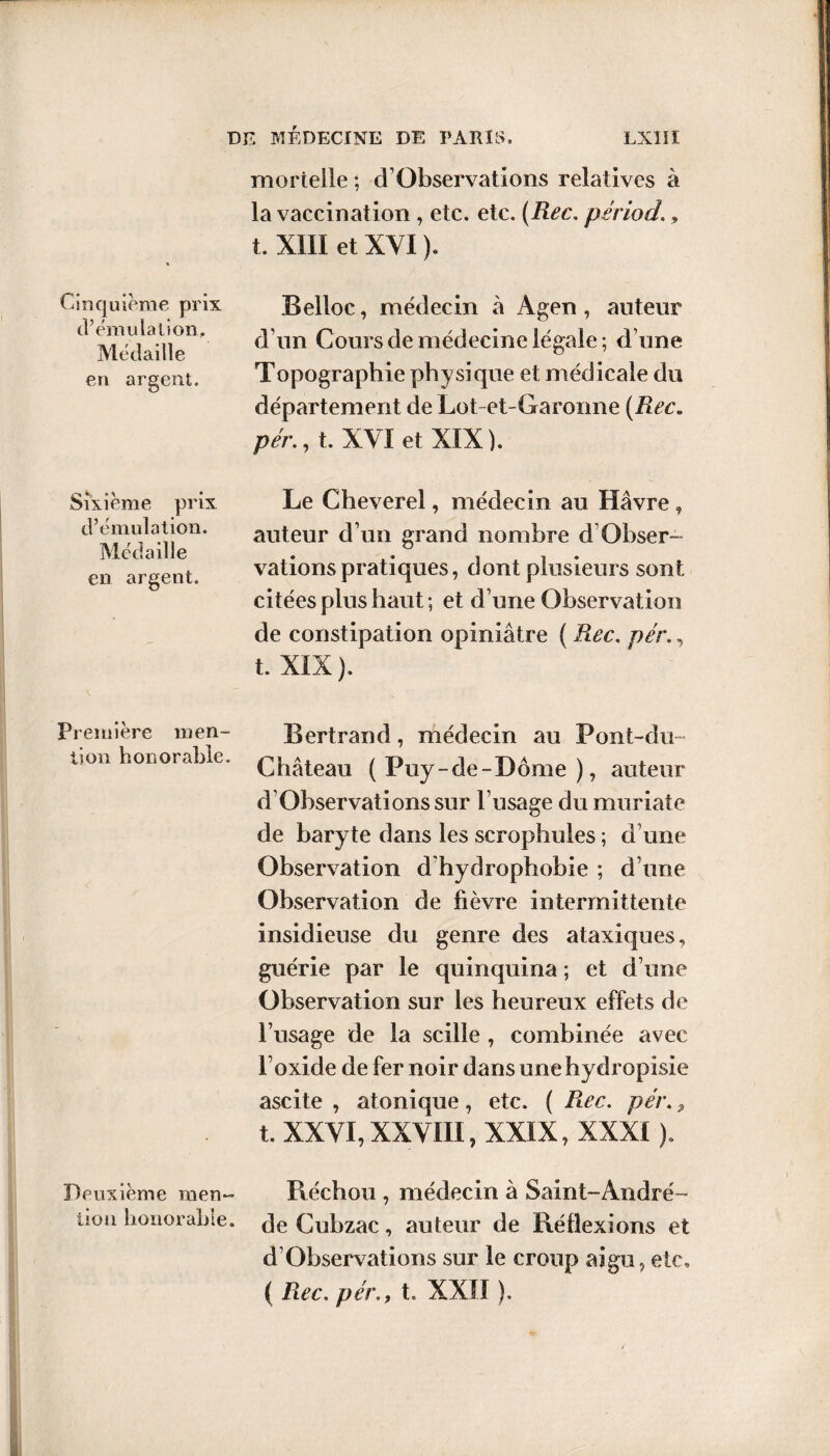 Cinquième prix d’émulation. Médaille en argent. Sixième prix d’émulation. Médaille en argent. Première men¬ tion honorable. Deuxième men¬ tion honorable. mortelle ; d Observations relatives à la vaccination, etc. etc. (Rec. période, t. XIII et XYI ). Belloc, médecin à Agen , auteur d’un Cours de médecine légale; d’une Topographie physique et médicale du département de Lot-et-Garonne (Rec, pér., t. XYI et XIX). Le Cheverel, médecin au Havre, auteur d’un grand nombre d Obser¬ vations pratiques, dont plusieurs sont citées plus haut ; et d’une Observation de constipation opiniâtre ( Rec. pér., t. XIX). Bertrand, médecin au Pont-du- Château (Puy-de-Dôme), auteur d Observations sur l’usage du muriate de baryte dans les scrophules ; d’une Observation d hydrophobie ; d’une Observation de fièvre intermittente insidieuse du genre des ataxiques, guérie par le quinquina ; et d’une Observation sur les heureux effets de l’usage de la scille , combinée avec l’oxide de fer noir dans une hydropisie ascite , atonique, etc. ( Rec. pér., t. XXYI, XXYIII, XXIX, XXXI ). Réchou , médecin à Saint-André- de Cubzac, auteur de Réflexions et d’Observations sur le croup aigu, etc, ( Rec. pér., t. XXII ).