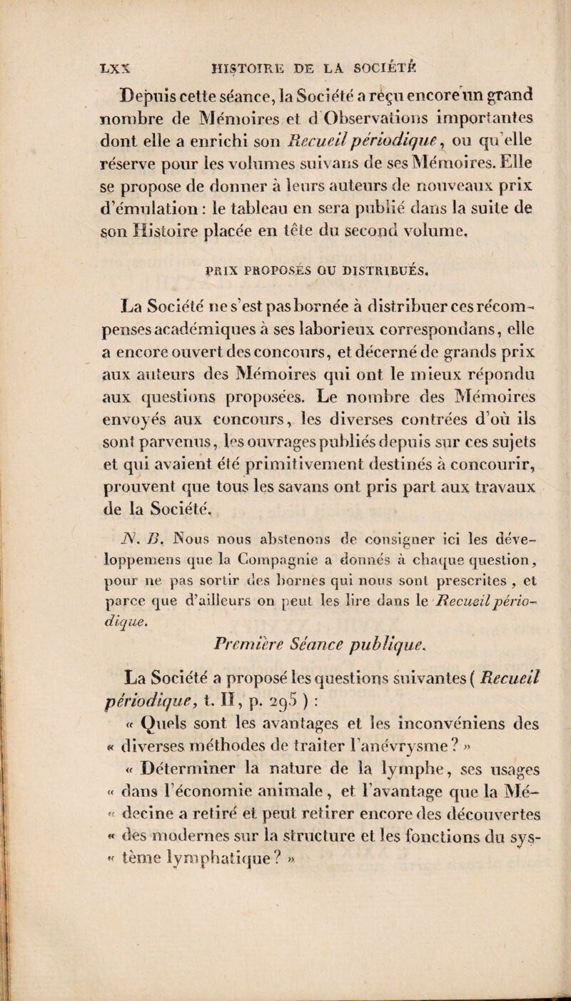 Depuis cette séance, la Société a réçu encore lin grand nombre de Mémoires et d Observations importantes dont elle a enrichi son Recueil périodique, ou qu elle réserve pour les volumes suivans de ses Mémoires. Elle se propose de donner à leurs auteurs de nouveaux prix d’émulation : le tableau en sera publié dans la suite de son Histoire placée en tête du second volume, PRIX PROPOSÉS OU DISTRIBUÉS, La Société ne s’est pas bornée à distribuer ces récom¬ penses académiques à ses laborieux correspondans, elle a encore ouvert des concours, et décerné de grands prix aux auteurs des Mémoires qui ont le mieux répondu aux questions proposées. Le nombre des Mémoires envoyés aux concours, les diverses contrées d’où ils sont parvenus, les ouvrages publiés depuis sur ces sujets et qui avaient été primitivement destinés à concourir, prouvent que tous les savans ont pris part aux travaux de la Société. JS. B. Nous nous abstenons de consigner ici les déve- loppemens que la Compagnie a donnés à chaque question, pour ne pas sortir des bornes qui nous sont prescrites , et parce que d’ailleurs on peut les lire dans le Recueil pério¬ dique. Première Séance publique. La Société a proposé les questions suivantes ( Piecueil périodique, t. II, p. 290 ) : « Quels sont les avantages et les inconvéniens des « diverses méthodes de traiter Fanévrysme? » « Déterminer la nature de la lymphe, ses usages « dans l’économie animale, et l’avantage que la Mé-~ « decine a retiré et peut retirer encore des découvertes « des modernes sur la structure et les fonctions du sys- « terne lymphatique? »