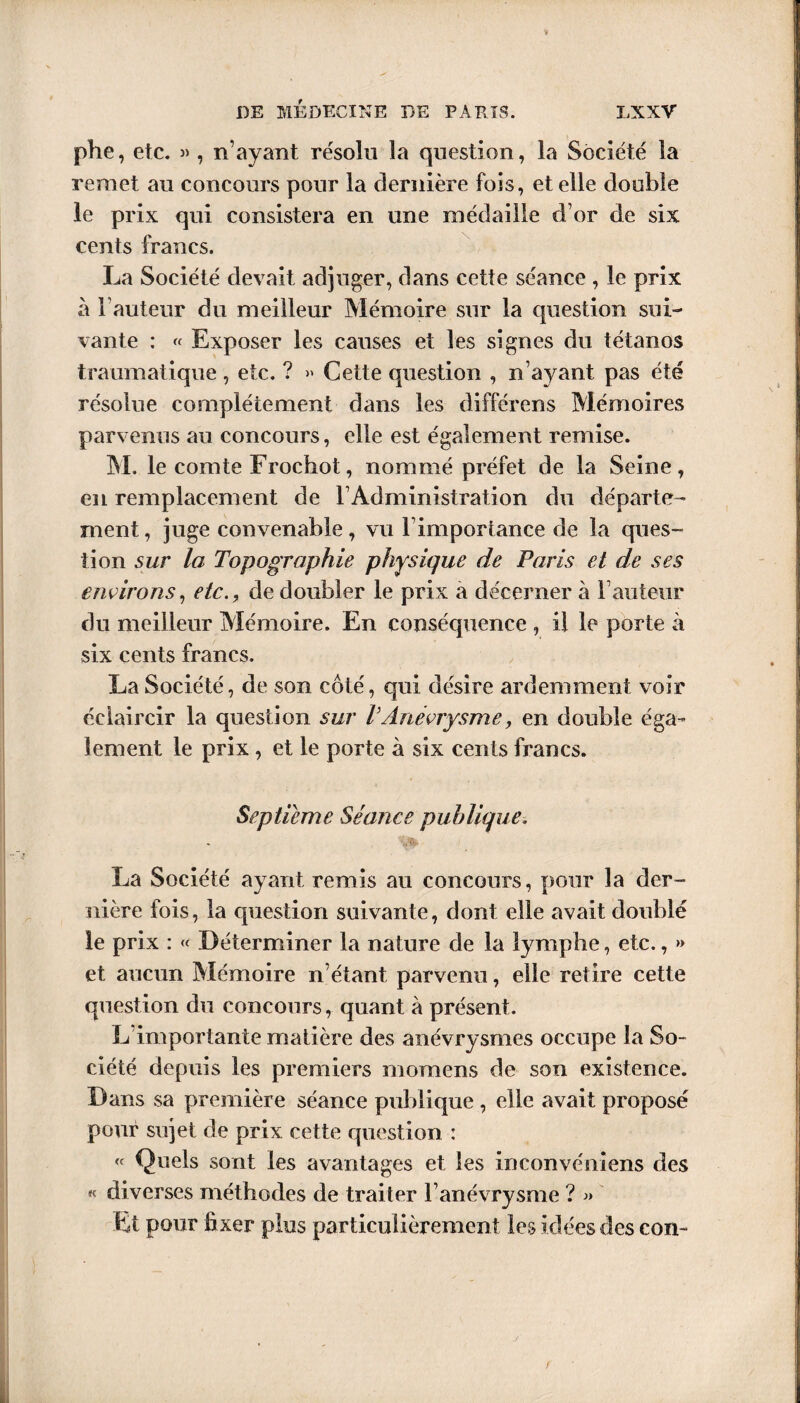 phe, etc. 3), n’ayant résolu la question, la Société la remet au concours pour la dernière fois, et elle double le prix qui consistera en une médaille d’or de six cents francs. La Société devait adjuger, dans cette séance , le prix à Fauteur du meilleur Mémoire sur la question sui¬ vante : « Exposer les causes et les signes du tétanos traumatique , etc. ? » Cette question , n’ayant pas été résolue complètement dans les différons Mémoires parvenus au concours, elle est également remise. M. le comte Frochot, nommé préfet de la Seine, en remplacement de l’Administration du départe¬ ment , juge convenable , vu F importance de la ques- lion sur la Topographie physique de Paris et de ses environs, etc., de doubler le prix a décerner à Fauteur du meilleur Mémoire. En conséquence , i! le porte à six cents francs. La Société, de son côté, qui désire ardemment voir éclaircir la question sur VAnévrysme, en double éga¬ lement le prix, et le porte à six cents francs. Septième Séance publique. La Société ayant remis au concours, pour la der¬ nière fois, la question suivante, dont elle avait doublé le prix : « Déterminer la nature de la lymphe, etc., » et aucun Mémoire n’étant parvenu, elle retire cette question du concours, quant à présent. L’importante matière des anévrysmes occupe la So¬ ciété depuis les premiers moraens de son existence. Dans sa première séance publique , elle avait proposé pour sujet de prix cette question : « Quels sont les avantages et les inconvéniens des « diverses méthodes de traiter l’anévrysme ? « Et pour fixer plus particulièrement les idées des con-