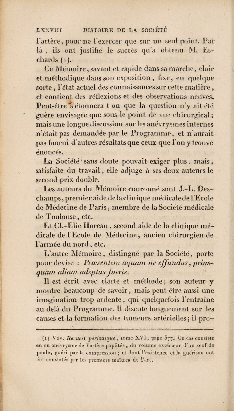 l’artère, pour me 1 exercer que sur un seul point, Par là , iis ont justifié le succès qu’a obtenu M. Es¬ chare! s (i). Ce Mémoire, savant et rapide dans sa marche, clair et méthodique dans son exposition , fixe, en quelque sorte , 1 état actuel des connaissances sur cette matière , et contient des réflexions et des observations neuves. Peut-être's’étonnera-t-on que la question n’y ait été guère envisagée que sous le point de vue chirurgical; mais une longue discussion sur les anévrysmes internes n’était pas demandée par le Programme, et n’aurait pas fourni d’autres résultats que ceux que Ton y trouve énoncés. La Société ' sans doute pouvait exiger plus ; mais , satisfaite du travail, elle adjuge à ses deux auteurs le second prix double. Les auteurs du Mémoire couronné sont J.-L. Des¬ champs , premier aide delà clinique médicale de l’Ecole de Médecine de Paris, membre de la Société médicale de Toulouse, etc. Et Cl.-Elie Horeau , second aide de la clinique mé¬ dicale de l Ecole de Médecine, ancien chirurgien de F armée du nord, etc. L’autre Mémoire, distingué par la Société, porte pour devise : Prœsentem aquam ne effundas, prius~ quant aliam adeptus fueris. Il est écrit avec clarté et méthode ; son auteur y montre beaucoup de savoir, mais peut-être aussi une imagination trop ardente, qui quelquefois l’entraîne au delà du Programme. Il discute longuement sur les causes et la formation des tumeurs artérielles ; il pro- (i) Voy. Recueil périodique, tome XVI, page 577. Ce cas consiste en un anévrysme de l’artère poplitée , du volume extérieur d’un œuf de poule, guéri par la compression ; et dont l’existence et la guérison ont été constatés par les premiers maîtres de t’arl.