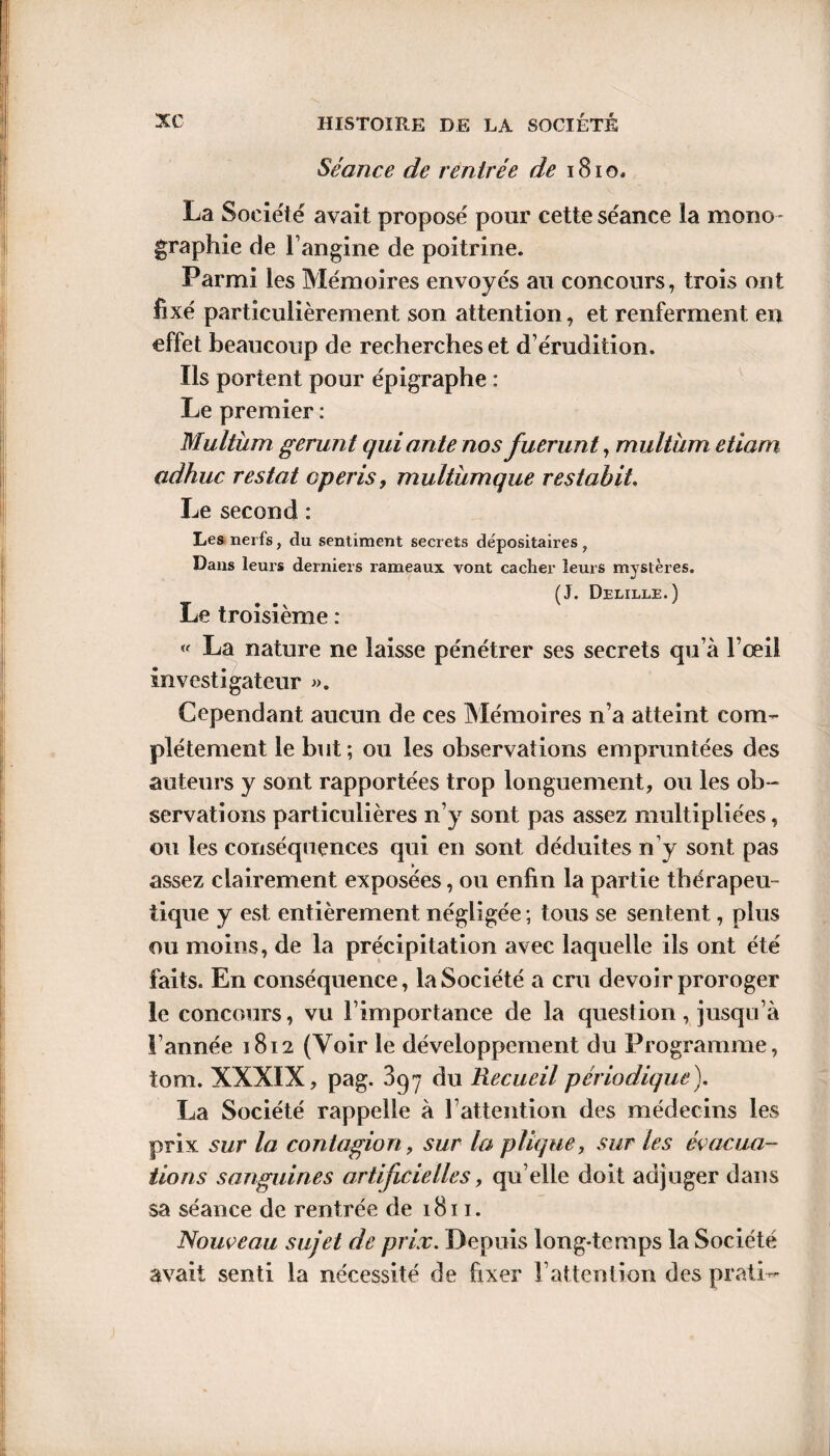 Séance de rentrée de 1810. La Société avait proposé pour cette séance la mono¬ graphie de l’angine de poitrine. Parmi les Mémoires envoyés au concours, trois ont fixé particulièrement son attention, et renferment en effet beaucoup de recherches et d’érudition. Ils portent pour épigraphe : Le premier : Multüm gérant qui ante nos fuerunt, multiim etiam adhuc restât cperis, multümque restabit. Le second : Les nerfs, du sentiment secrets dépositaires , Dans leurs derniers rameaux vont cacher leurs mystères. (J. Delille.) Le troisième : « La nature ne laisse pénétrer ses secrets qu’à l’œil investigateur ». Cependant aucun de ces Mémoires n’a atteint com¬ plètement le but; ou les observations empruntées des auteurs y sont rapportées trop longuement, ou les ob¬ servations particulières n’y sont pas assez multipliées, ou les conséquences qui en sont déduites n’y sont pas assez clairement exposées, ou enfin la partie thérapeu¬ tique y est entièrement négligée; tous se sentent, plus ou moins, de la précipitation avec laquelle ils ont été faits. En conséquence, la Société a cru devoir proroger le concours, vu l’importance de la question , jusqu’à l’année 1812 (Voir le développement du Programme, iom. XXXIX, pag. 397 du Recueil périodique). La Société rappelle à l’attention des médecins les prix sur la contagion, sur la plique, sur les évacua¬ tions sanguines artificielles, qu elle doit adjuger dans sa séance de rentrée de 1811. Nouveau sujet de prix. Depuis long-temps la Société avait senti la nécessité de fixer l’attention des prati-