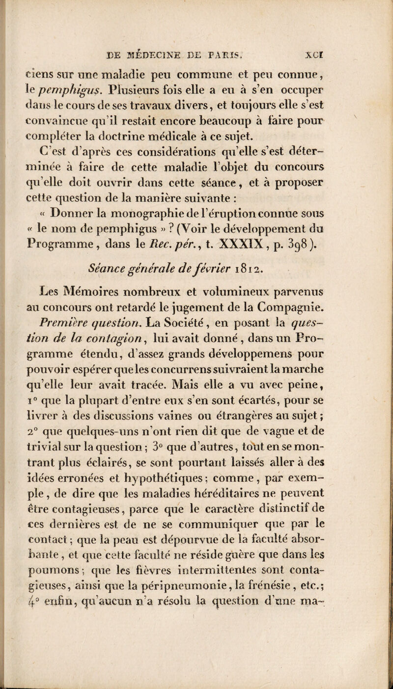 tiens sur une maladie peu commune et peu connue, le pemphigus. Plusieurs fois elle a eu à s’en occuper dans le cours de ses travaux divers, et toujours elle s’est convaincue qu’il restait encore beaucoup à faire pour compléter la doctrine médicale à ce sujet. C’est d’après ces considérations qu elle s’est déter¬ minée à faire de cette maladie l’objet du concours qu’elle doit ouvrir dans cette séance, et à proposer cette question de la manière suivante : « Donner la monographie de l’éruption connue sous « le nom de pemphigus » ? (Voir le développement du Programme, dans le Rec. pér., t. XXXIX, p. 398 ). Séance générale de février 1812. Les Mémoires nombreux et volumineux parvenus au concours ont retardé le jugement de la Compagnie. Première question. La Société , en posant la ques¬ tion de la contagion, lui avait donné , dans un Pro¬ gramme étendu, d’assez grands développemens pour pouvoir espérer que les concurrens suivraient la marche qu’elle leur avait tracée. Mais elle a vu avec peine, i° que la plupart d’entre eux s’en sont écartés, pour se livrer à des discussions vaines ou étrangères au sujet ; 20 que quelques-uns n’ont rien dit que de vague et de trivial sur la question ; 3° que d’autres, tout en se mon¬ trant plus éclairés, se sont pourtant laissés aller à des idées erronées et hypothétiques ; comme , par exem¬ ple , de dire que les maladies héréditaires ne peuvent être contagieuses, parce que le caractère distinctif de ces dernières est de ne se communiquer que par le contact -, que la peau est dépourvue de la faculté absor¬ bante , et que cette faculté ne réside guère que dans les poumons ; que les fièvres intermittentes sont conta¬ gieuses, ainsi que la péripneumonie, la frénésie , etc.; 4° enfin, qu’aucun n’a résolu la question d’une ma- 1