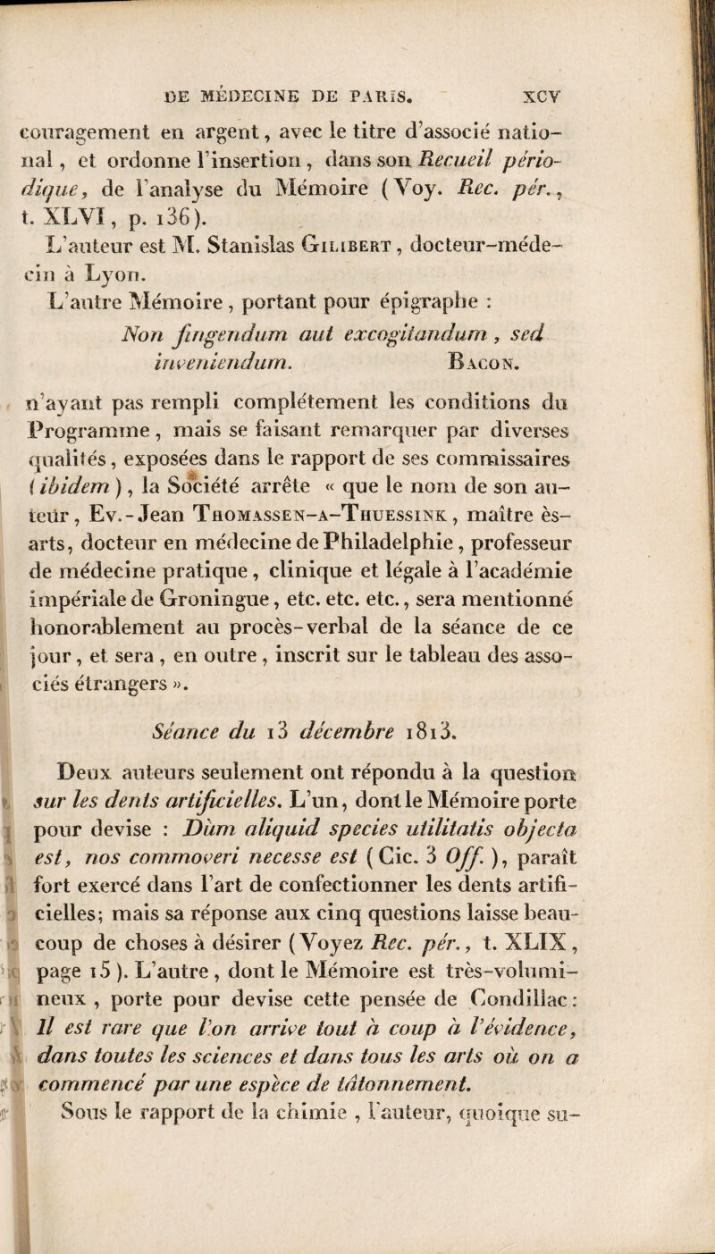 eouragement en argent, avec le titre d’associé natio¬ nal , et ordonne l’insertion , dans son Recueil pério¬ dique, de 1 analyse du Mémoire ( Yoy. Rec. pér. , t. XLVI, p. i36 ). L’auteur est M. Stanislas Gillbert , docteur-méde¬ cin à Lyon. L’autre Mémoire , portant pour épigraphe : Non jingendum aut excogiiandum , sed inveniendurn. Bacon. n’ayant pas rempli complètement les conditions du Programme, mais se faisant remarquer par diverses qualités, exposées dans le rapport de ses commissaires ( ibidem ), la Société arrête « que le nom de son au¬ teur, Ev.-Jean Thomassen-a-Thuessink , maître ès~ arts, docteur en médecine de Philadelphie , professeur de médecine pratique , clinique et légale à l’académie impériale de Groningue, etc. etc. etc., sera mentionné honorablement au procès-verbal de la séance de ce )our, et sera , en outre , inscrit sur le tableau des asso¬ ciés étrangers ». Séance du 13 décembre i8i3. Deux auteurs seulement ont répondu à la question sur les dents artificielles. L’un, dont le Mémoire porte pour devise : Dum aliquid species uiilitatis objecta est, nos commoveri necesse est ( Cic. 3 Off. ), paraît fort exercé dans l’art de confectionner les dents artifi¬ cielles; mais sa réponse aux cinq questions laisse beau ¬ coup de choses à désirer ( Voyez Rec. pér., t. XLIX , Ut page i5 ). L’autre , dont le Mémoire est très-volumi¬ neux , porte pour devise cette pensée de Condiliac : Il est rare que Von arrive tout à coup à Vévidence9 dans toutes les sciences et dans tous les arts où on a commencé par une espece de tâtonnement. Sous le rapport de la chimie , l’auteur, quoique su-